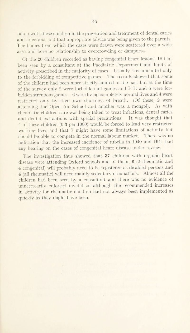 taken with these children in the prevention and treatment of dental caries and infections and that appropriate advice was being given to the parents. The homes from which the cases were drawn were scattered over a wide area and bore no relationship to overcrowding or dampness. Of the 20 children recorded as having congenital heart lesions, 18 had been seen by a consultant at the Paediatric Department and limits of activity prescribed in the majority of cases. Usually this amounted only to the forbidding of competitive games. The records showed that some of the children had been more strictly limited in the past but at the time of the survey only 2 were forbidden all games and P.T. and 5 were for¬ bidden strenuous games. 6 were living completely normal lives and 4 were restricted only by their own shortness of breath. (Of these, 2 were attending the Open Air School and another was a mongol). As with rheumatic children care was being taken to treat infections, dental caries and dental extractions with special precautions. It was thought that 4 of these children (0.3 per 1000) would be forced to lead very restricted working lives and that 7 might have some limitations of activity but should be able to compete in the normal labour market. There was no indication that the increased incidence of rubella in 1940 and 1941 had any bearing on the cases of congenital heart disease under review. The investigation thus showed that 37 children with organic heart disease were attending Oxford schools and of them, 6 (2 rheumatic and 4 congenital) will probably need to be registered as disabled persons and 4 (all rheumatic) will need mainly sedentary occupations. Almost all the children had been seen by a consultant and there was no evidence of unnecessarily enforced invalidism although the recommended increases in activit}^ for rheumatic children had not always been implemented as quickly as they might have been.