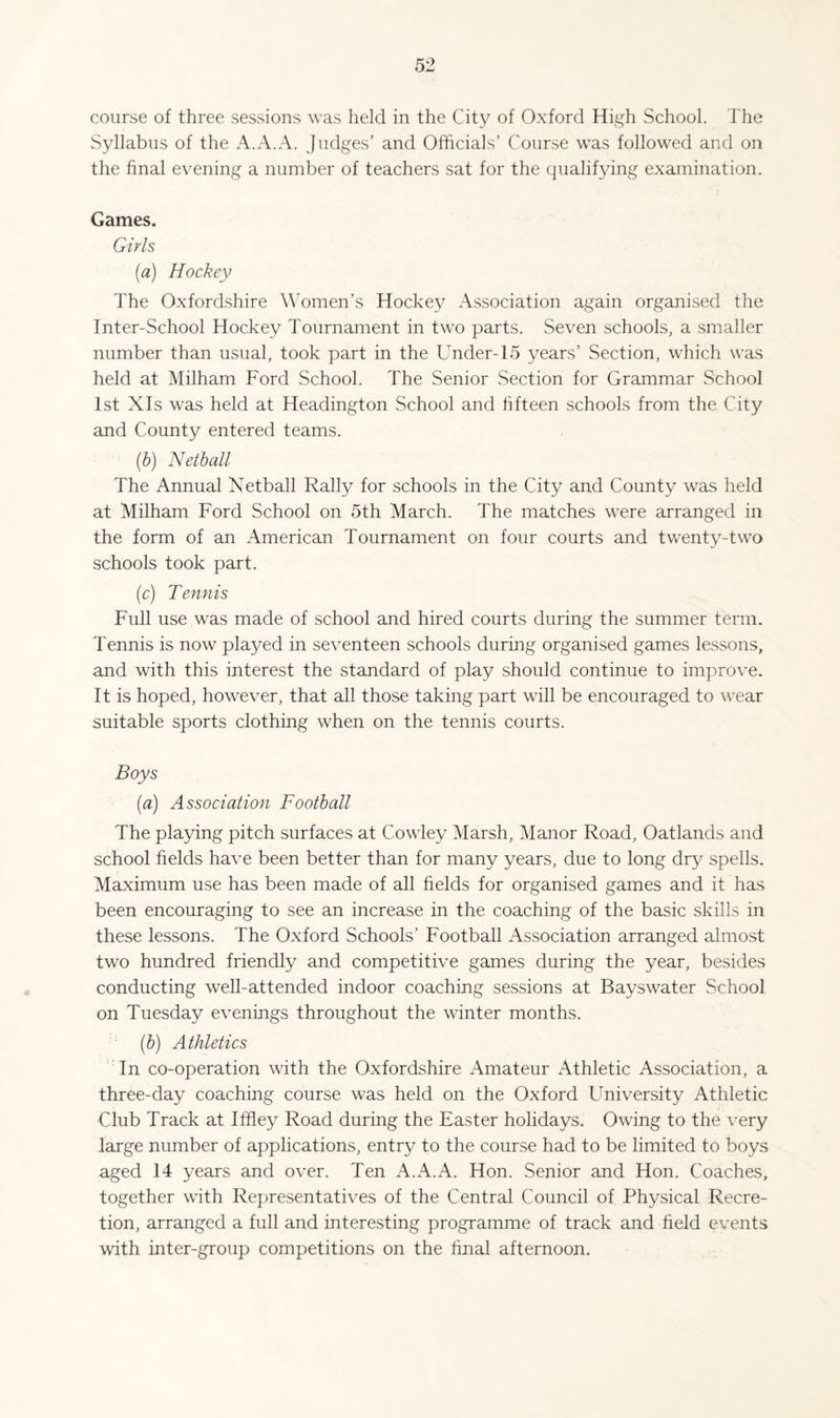 Syllabus of the A.A.A. Judges’ and Officials’ Course was follow^ed and on the final evening a number of teachers sat for the qualifying examination. Games. Girls (a) Hockey The Oxfordshire W’omen’s Hockey Association again organised the Inter-School Hockey Tournament in two parts. Seven schools, a smaller number than usual, took part in the Under-15 years’ Section, which was held at Milham Ford School. The Senior Section for Grammar School 1st XIs was held at Headington School and hfteen schools from the. City and County entered teams. (h) Netball The Annual Netball Rally for schools in the City and County was held at Milham Ford School on 5th March. The matches were arranged in the form of an American Tournament on four courts and twenty-two schools took part. (c) Tennis Full use was made of school and hired courts during the summer term. Tennis is now played in seventeen schools during organised games lessons, and with this interest the standard of play should continue to improve. It is hoped, however, that all those taking part will be encouraged to wear suitable sports clothing when on the tennis courts. Boys (a) Association Football The playing pitch surfaces at Cowley Marsh, Manor Road, Oatlands and school fields have been better than for many years, due to long dry spells. Maximum use has been made of all fields for organised games and it has been encouraging to see an increase in the coaching of the basic skills in these lessons. The Oxford Schools’ Football Association arranged almost two hundred friendly and competitive games during the year, besides conducting well-attended indoor coaching sessions at Bayswater School on Tuesday evenings throughout the winter months. (h) Athletics 'An co-operation with the Oxfordshire Amateur Athletic Association, a three-day coaching course was held on the Oxford University Athletic Club Track at Iffley Road during the Easter holidays. Owing to the very large number of applications, entry to the course had to be limited to boys aged 14 years and over. Ten A.A.A. Hon. Senior and Hon. Coaches, together with Representatives of the Central Council of Physical Recre- tion, arranged a full and interesting programme of track and field events with inter-group competitions on the final afternoon.