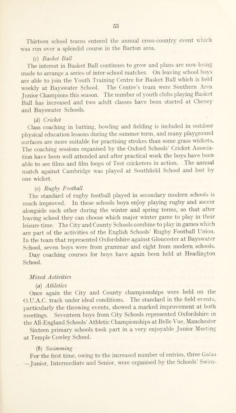 Thirteen school teams entered the annual cross-country event which was run over a splendid course in the Barton area. (c) Basket Ball The interest in Basket Ball continues to grow and plans are now being made to arrange a series of inter-school matches. On leaving school boys are able to join the Youth Training Centre for Basket Ball which is held weekly at Bayswater School. The Centre’s team were Southern Area Junior Champions this season. The number of youth clubs playing Basket Ball has increased and two adult classes have been started at Cheney and Bayswater Schools. {d) Cricket Class coaching in batting, bowling and fielding is included in outdoor physical education lessons during the summer term, and many playground surfaces are more suitable for practising strokes than some grass wickets. The coaching sessions organised by the Oxford Schools’ Cricket Associa¬ tion have been well attended and after practical work the boys have been able to see films and film loops of Test cricketers in action. The annual match against Cambridge was played at Southfield School and lost by one wicket. {e) Rugby Football The standard of rugby football played in secondary modern schools is much improved. In these schools boys enjoy playing rugby and soccer alongside each other during the winter and spring terms, so that after leaving school they can choose which major winter game to play in their leisure time. The City and County Schools combine to play in games which are part of the activities of the English Schools’ Rugby Football Union. In the team that represented Oxfordshire against Gloucester at Bayswater School, seven boys were from grammar and eight from modern schools. Day coaching courses for boys have again been held at Headington School. Mixed Activities (a) Athletics Once again the City and County championships were held on the O.U.A.C. track under ideal conditions. The standard in the field events, particularly the throwing events, showed a marked improvement at both meetings. Seventeen boys from City Schools represented Oxfordshire in the All-England Schools’ Athletic Championships at Belle Vue, Manchester Sixteen primary schools took part in a very enjoyable Junior Meeting at Temple Cowley School. (b) Swimming For the first time, owing to the increased number of entries, three Galas —Junior, Intermediate and Senior, were organised by the Schools’ Swim-