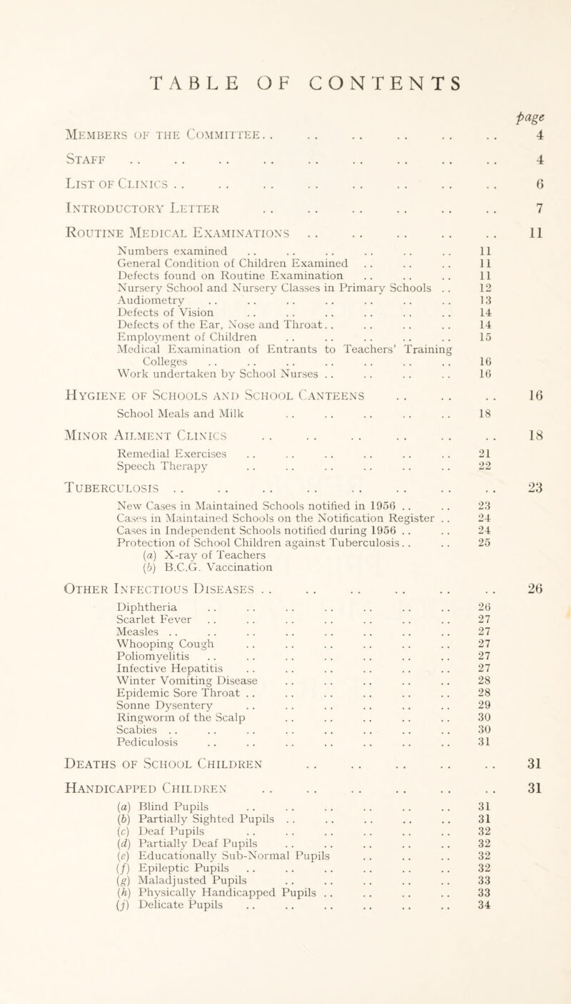 TABLE OF CONTENTS page Members oe the Committee. . .. .. .. .. .. 4 Staff List OF Clinics . . Introductory Letter Routine Medical Examinations Numbers examined .. .. .. .. .. 11 General Condition of Children Examined . . . . . . 11 Defects found on Routine Examination .. . . .. 11 Nursery School and Nursery Classes in Primary Schools . . 12 Audiometry . . .. . . . . . . . . . . 13 Defects of Vision . . . . , . . . . . . . 14 Defects of the Ear, Nose and Throat. . . . . . . . 14 Employment of Children . . . . . . . . . . 15 Medical Examination of Entrants to Teachers' Training Colleges . . . . . . . . .. . . . . 16 Work undertaken by School Nurses . . . . . . . . 16 Hygiene of Schools and School Canteens School Meals and Milk . . . . .. . . . . 18 Minor Ailment Clinics Remedial Exercises . . . . . . . . . . . . 21 Speech Therapy . . . . . . . . . . . . 22 Tuberculosis . . New Cases in Maintained Schools notified in 1956 . . . . 23 Cases in Maintained Schools on the Notification Register . . 24 Cases in Independent Schools notihed during 1956 . . . . 24 Protection of School Children against Tuberculosis. . . . 25 {a) X-ray of Teachers (6) B.C.G. Vaccination Other Infectious Diseases . . Diphtheria . . . . . . . . . . . . . . 26 Scarlet Fever . . . . . . . . . . .. .. 27 Measles .. .. .. .. .. .. .. .. 27 Whooping Cough . . . . . . . . . , .. 27 Poliomyelitis . . . . . . .. ., . . .. 27 Infective Hepatitis . . . . . . . . . . .. 27 Winter Vomiting Disease . . . . .. . . .. 28 Epidemic Sore Throat . . . . . . . . . . . . 28 Sonne Dysentery . . . . . . . . . . .. 29 Ringworm of the Scalp . . . . . . . . .. 30 Scabies . . . . . . . . .. . . .. . . 30 Pediculosis . . . . . . . . .. .. .. 31 Deaths of School Children Handicapped Children {a) Blind Pupils (h) Partially Sighted Pupils . . (c) Deaf Pupils {d) IMrtially Deaf Pupils [e) Educationally Sub-Normal Pupils (/) Epileptic Pupils (g) Maladjusted Pupils {h) Physically Handicapped Pupils . . {j) Delicate Pupils 31 31 32 32 32 32 33 33 34 4 6 7 11 16 18 23 26 31 31