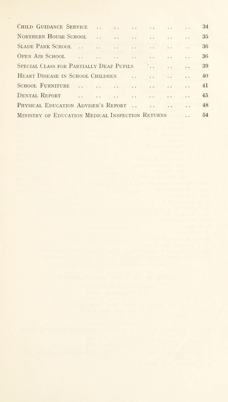Child Guidance Service. 34 Northern House School. 35 Slade Park School .. .. .. .. .. .. .. 36 Open Air School .. .. .. .. .. .. .. 36 Special Class for Partially Deaf Pupils '.. .. .. 39 Heart Disease in School Children .. .. .. .. 40 School Furniture ., .. .. .. .. .. .. 41 Dental Report .. .. .. .. .. .. .. 45 Physical Education Adviser’s Report. 48 Ministry of Education Medical Inspection Returns .. 54