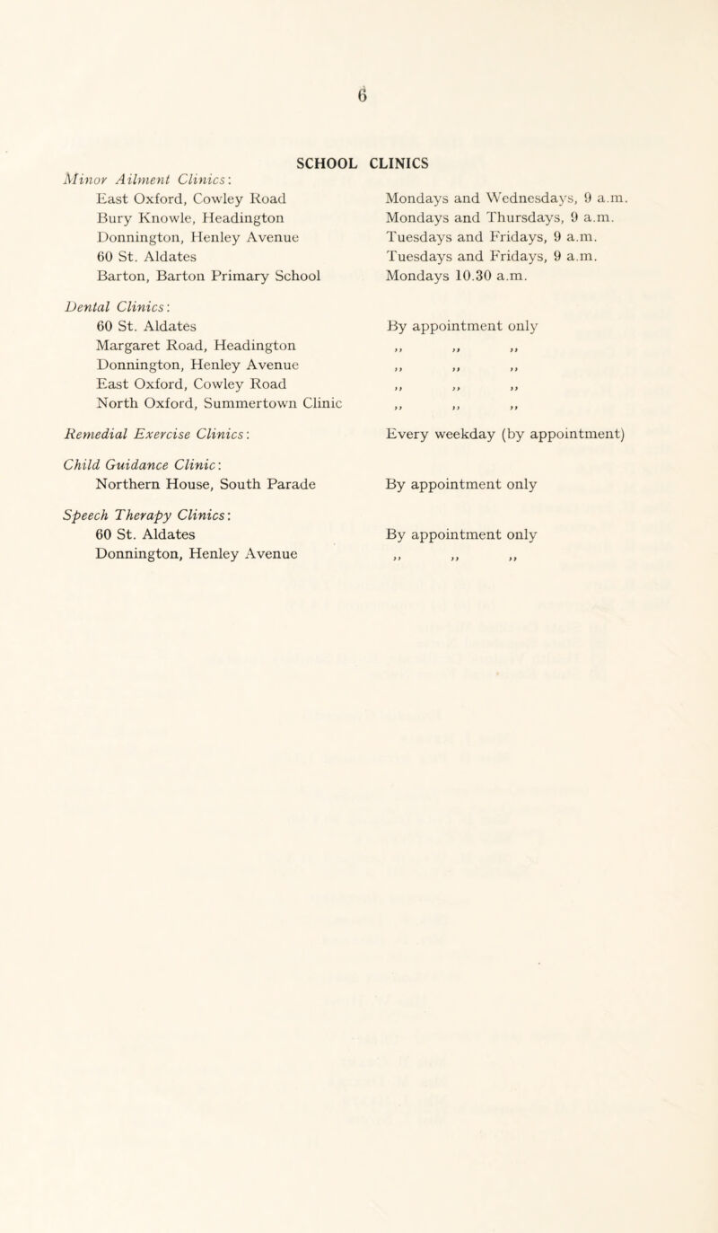 SCHOOL Minov Ailment Clinics: East Oxford, Cowley Road Bury Knowle, Headington Donnington, Henley Avenue 60 St. Aldates Barton, Barton Primary School Dental Clinics: 60 St. Aldates Margaret Road, Headington Donnington, Henley Avenue East Oxford, Cowley Road North Oxford, Summertown Clinic Remedial Exercise Clinics: Child Guidance Clinic: Northern House, South Parade Speech Therapy Clinics: 60 St, Aldates Donnington, Henley Avenue CLINICS Mondays and Wednesdays, 9 a.m. Mondays and Thursdays, 9 a.m. Tuesdays and Fridays, 9 a.m. Tuesdays and Fridays, 9 a.m. Mondays 10.30 a.m. By appointment only >> it it it it it it it it it it Every weekday (by appointment) By appointment only By appointment only it it it