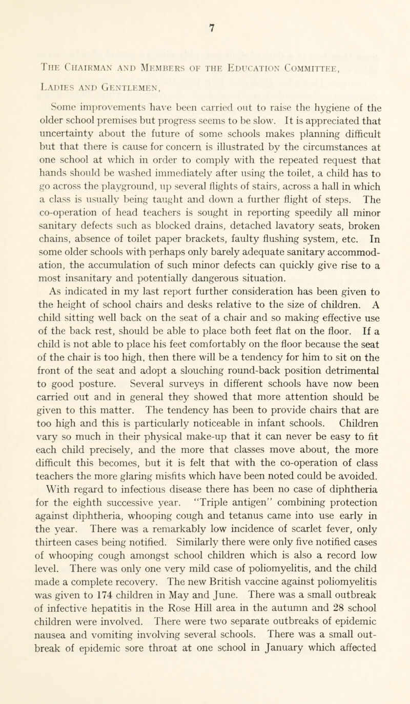 Thk ('hairman and Memt?ers oe the Education Committee, Ladies and Gentlemen, Some im])rovements have been carried out to raise the hygiene of the older school premises but progress seems to be slow. It is appreciated that uncertainty about the future of some schools makes planning difficult but that there is cause for concern is illustrated by the circumstances at one school at v/hich in order to comply with the repeated request that hands should be washed immediately after using the toilet, a child has to go across the playground, up several flights of stairs, across a hall in which a class is usually being taught and down a further flight of steps. The co-operation of head teachers is sought in reporting speedily all minor sanitary defects such as blocked drains, detached lavatory seats, broken chains, absence of toilet paper brackets, faulty flushing system, etc. In some older schools with perhaps only barely adequate sanitary accommod¬ ation, the accumulation of such minor defects can quickly give rise to a most insanitary and potentially dangerous situation. As indicated in my last report further consideration has been given to the height of school chairs and desks relative to the size of children. A child sitting well back on the seat of a chair and so making effective use of the back rest, should be able to place both feet flat on the floor. If a child is not able to place his feet comfortably on the floor because the seat of the chair is too high, then there will be a tendency for him to sit on the front of the seat and adopt a slouching round-back position detrimental to good posture. Several surveys in different schools have now been carried out and in general they showed that more attention should be given to this matter. The tendency has been to provide chairs that are too high and this is particularly noticeable in infant schools. Children vary so much in their physical make-up that it can never be easy to fit each child precisely, and the more that classes move about, the more difficult this becomes, but it is felt that with the co-operation of class teachers the more glaring misfits which have been noted could be avoided. With regard to infectious disease there has been no case of diphtheria for the eighth successive year. “Triple antigen” combining protection against diphtheria, whooping cough and tetanus came into use early in the year. There was a remarkably low incidence of scarlet fever, only thirteen cases being notified. Similarly there were only five notified cases of whooping cough amongst school children which is also a record low level. There was only one very mild case of poliomyelitis, and the child made a complete recovery. The new British vaccine against poliomyelitis was given to 174 children in May and June. There was a small outbreak of infective hepatitis in the Rose Hill area in the autumn and 28 school children were involved. There were two separate outbreaks of epidemic nausea and vomiting involving several schools. There was a small out¬ break of epidemic sore throat at one school in January which affected