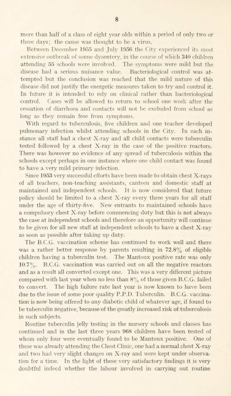 more than half of a class of eight year olds within a period of only two or three days; the cause was thought to be a \unis. Between December 1955 and July 1955 the C'it}^ ex])erienced its most extensive outbreak of sonne dysentery, in the course of which 340 children attending 55 schools were involved. The symptoms were mild but the disease had a serious nuisance value. Bacteriological control was at¬ tempted but the conclusion was reached that the mild nature of this disease did not justify the energetic measures taken to try and control it. In future it is intended to rely on clinical rather than bacteriological control. Cases will be allowed to return to school one week after the cessation of diarrhoea and contacts will not be excluded from school as long as they remain free from sym])toms. With regard to tuberculosis, five children and one teacher developed pulmonary infection whilst attending schools in the City. In each in¬ stance all staff had a chest X-ray and all child contacts were tuberculin tested followed by a chest X-ray in the case of the positive reactors. There was however no evidence of any spread of tuberculosis within the schools except perhaps in one instance where one child contact was found to have a very mild primary infection. Since 1953 very successful efforts have been made to obtain chest X-rays of all teachers, non-teaching assistants, canteen and domestic staff at maintained and independent schools. It is now considered that future policy should be limited to a chest X-ray every three years for all staff under the age of thirty-five. New entrants to maintained schools have a compulsory chest X-ray before commencing duty but this is not always the case at independent schools and therefore an opportunity will continue to be given for all new staff at independent schools to have a chest X-ray as soon as possible after taking up duty. The B.C.G. vaccination scheme has continued to work well and there was a rather better response by parents resulting in 72.8% of eligible children having a tuberculin test. The Mantoux positive rate was only 10.7%. B.C.G. vaccination was carried out on aU the negative reactors and as a result all converted except one. This was a very different picture compared with last year when no less than 8% of those given B.C.G. failed to convert. The high failure rate last year is now known to have been due to the issue of some poor quality P.P.D. Tuberculin. B.C.G. vaccina¬ tion is now being offered to any diabetic child of whatever age, if found to be tuberculin negative, because of the greatly increased risk of tuberculosis in such subjects. Routine tuberculin jelly testing in the nursery schools and classes has continued and in the last three years 968 children have been tested of whom only four were eventually found to be Mantoux positive. One of these was already attending the Chest Clinic, one had a normal chest X-ray and two had very slight changes on X-ray and were kept under observa¬ tion for a time. In the light of these very satisfactory findings it is very doubtful indeed whether the labour involved in carrying out routine