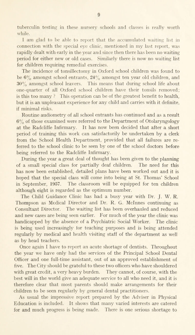 tuberculin testing in these nursery schools and classes is really worth while. [ am f^lad to be able to rej^ort that the accumulated waiting list in connection with the special eye clinic, mentioned in my last report, was rapidly dealt with early in the year and since then there has been no waiting period for either new or old cases. Similarly there is now no waiting list for children requiring remedial exercises. The incidence of tonsillectomy in Oxford school children was found to be 6% amongst school entrants, 24% amongst ten year old children, and 30% amongst school leavers. This means that during school life about one-quarter of all Oxford school children have their tonsils removed; is this too many ? This operation can be of the greatest benefit to health, but it is an unpleasant experience for any child and carries with it definite, if minimal risks. Routine audiometry of all school entrants has continued and as a result 6% of those examined were referred to the Department of Otolaryngology at the Radcliffe Infirmary. It has now been decided that after a short period of training this work can satisfactorily be undertaken by a clerk from the School Health Department, provided that all failures are re¬ ferred to the school clinic to be seen by one of the school doctors before being referred to the Radcliffe Infirmary. During the year a great deal of thought has been given to the planning of a small special class for partially deaf children. The need for this has now been established, detailed plans have been worked out and it is hoped that the special class will come into being at St. Thomas’ School in September, 1957. The classroom will be equipped for ten children although eight is regarded as the optimum number. The Child Guidance Clinic has had a busy year with Dr. J. W. R. Thompson as Medical Director and Dr. R. G. Mclnnes continuing as Consultant Director. The waiting list has been overhauled and reduced and new cases are being seen earlier. For much of the year the clinic was handicapped by the absence of a Psychiatric Social Worker. The clinic is being used increasingly for teaching purposes and is being attended regularly by medical and health visiting staff of the department as well as by head teachers. Once again I have to report an acute shortage of dentists. Throughout the year we have only had the services of the Principal School Dental Officer and one full-time assistant, out of an approved establishment of five. The City should be grateful to these two officers who have shouldered with great credit, a very heavy burden. They cannot, of course, with the best will in the world give an adequate service to all who need it, and it is therefore clear that most parents should make arrangements for their children to be seen regularly by general dental practitioners. As usual the impressive report prepared by the Adviser in Physical Education is included. It shows that many varied interests are catered for and much progress is being made. There is one serious shortage to