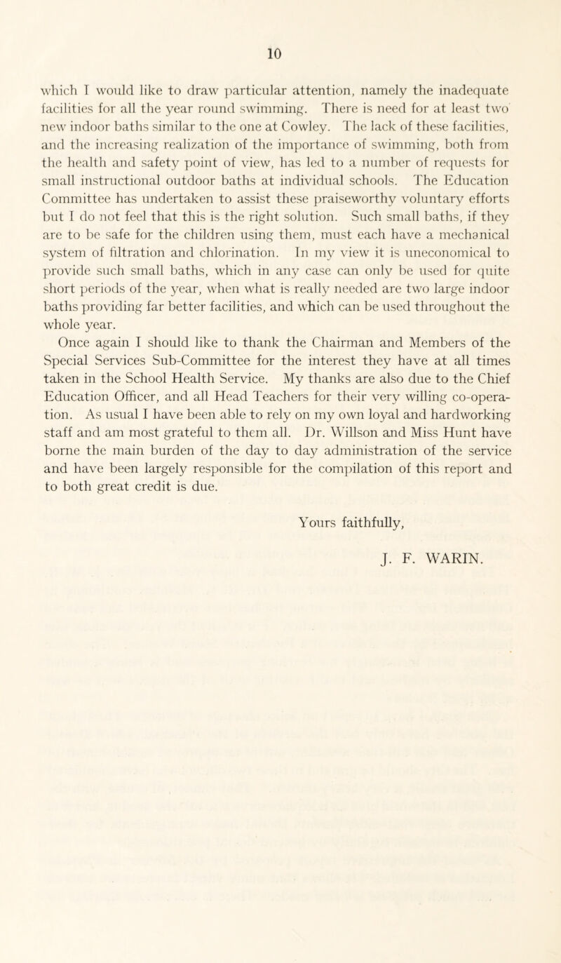 which T would like to draw ]')articular attention, namely the inadequate facilities for all the year round swimming. There is need for at least two new indoor baths similar to the one at Cowley. The lack of these facilities, and the increasing realization of the importance of swimming, both from the health and safety point of view, has led to a number of requests for small instructional outdoor baths at individual schools. The Education Committee has undertaken to assist these praiseworthy voluntary efforts but I do not feel that this is the right solution. Such small baths, if they are to be safe for the children using them, must each have a mechanical system of filtration and chlorination. In my \hew it is uneconomical to provide such small baths, which in any case can only be used for quite short periods of the year, when what is really needed are two large indoor baths providing far better facilities, and which can be used throughout the whole year. Once again I should like to thank the Chairman and Members of the Special Services Sub-Committee for the interest they have at all times taken in the School Health Service. My thanks are also due to the Chief Education Officer, and all Head Teachers for their very willing co-opera¬ tion. As usual I have been able to rely on my own loyal and hardworking staff and am most grateful to them all. Dr. Willson and Miss Hunt have borne the main burden of the day to da}^ administration of the service and have been largely responsible for the compilation of this report and to both great credit is due. Yours faithfully, J. F. WARIN.
