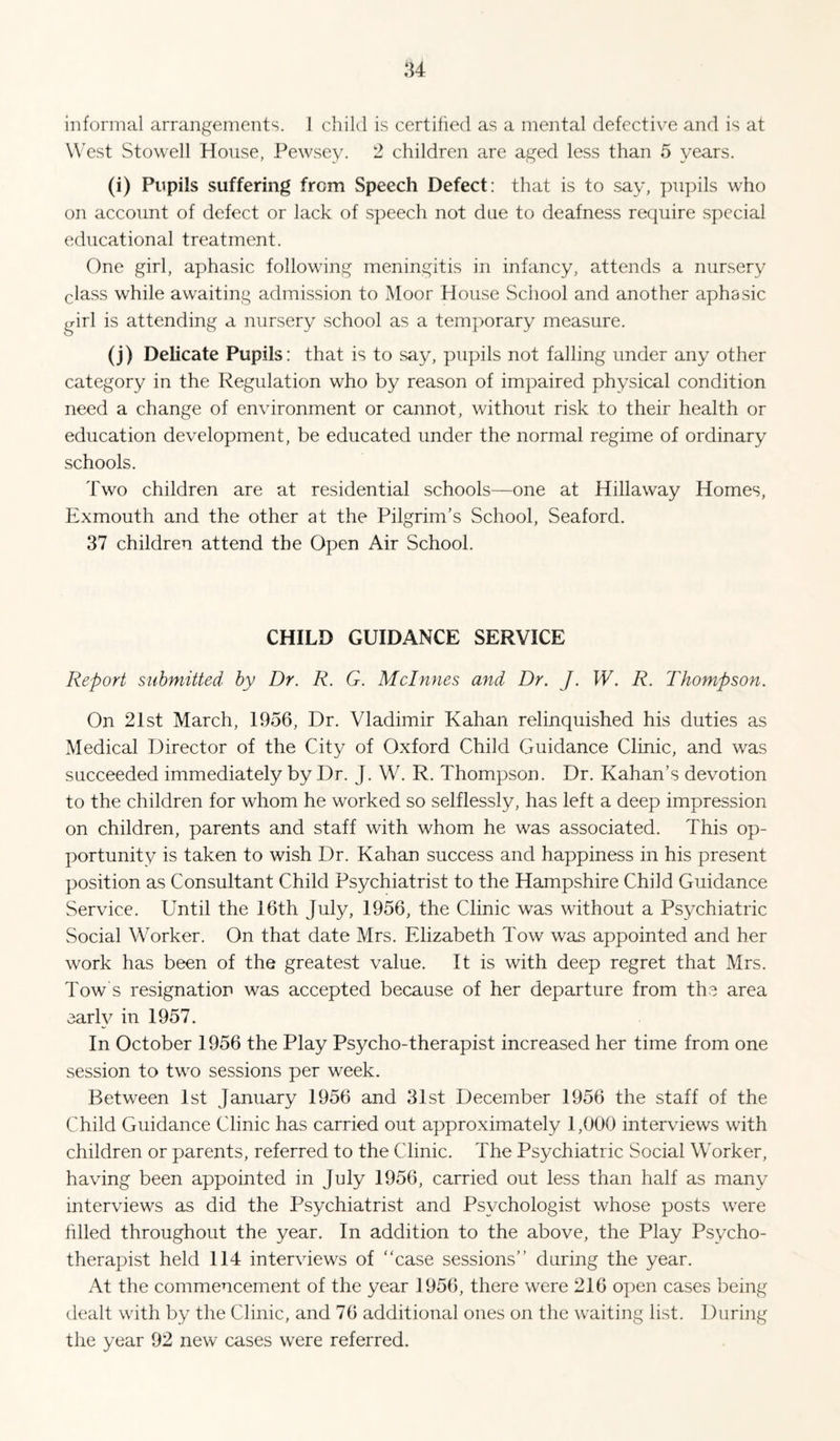 u informal arrangements. J child is certified as a mental defective and is at West Stowell House, Pewsey. 2 children are aged less than 5 years. (i) Pupils suffering from Speech Defect: that is to say, pupils who on account of defect or lack of speech not due to deafness require special educational treatment. One girl, aphasic following meningitis in infancy, attends a nursery class while awaiting admission to Moor House School and another aphasic girl is attending a nursery school as a temporary measure. (j) Delicate Pupils: that is to say, pupils not falling under any other category in the Regulation who by reason of impaired physical condition need a change of environment or cannot, without risk to their health or education development, be educated under the normal regime of ordinary schools. Two children are at residential schools—one at Hillaway Homes, Exmouth and the other at the Pilgrim's School, Seaford. 37 children attend the Open Air School. CHILD GUIDANCE SERVICE Report submitted by Dr. R. G. Mclnnes and Dr. J. W. R. Thompson. On 21st March, 1956, Dr. Vladimir Kahan relinquished his duties as Medical Director of the City of Oxford Child Guidance Clinic, and was succeeded immediately by Dr. J. W. R. Thompson. Dr. Kahan’s devotion to the children for whom he worked so selflessly, has left a deep impression on children, parents and staff with whom he was associated. This op¬ portunity is taken to wish Dr. Kahan success and happiness in his present position as Consultant Child Psychiatrist to the Hampshire Child Guidance Service. Until the 16th July, 1956, the Clinic was without a Psychiatric Social Worker. On that date Mrs. Elizabeth Tow was appointed and her work has been of the greatest value. It is with deep regret that Mrs. Tow's resignation was accepted because of her departure from the area early in 1957. In October 1956 the Play Psycho-therapist increased her time from one session to two sessions per week. Between 1st January 1956 and 31st December 1956 the staff of the Child Guidance Clinic has carried out approximately 1,000 interviews with children or parents, referred to the Clinic. The Psychiatric Social Worker, having been appointed in July 1956, carried out less than half as many interviews as did the Psychiatrist and Psychologist whose posts were hlled throughout the year. In addition to the above, the Play Psycho¬ therapist held 114 interviews of case sessions during the year. At the commencement of the year 1956, there were 216 open cases being dealt with by the Clinic, and 76 additional ones on the waiting list. During the year 92 new cases were referred.