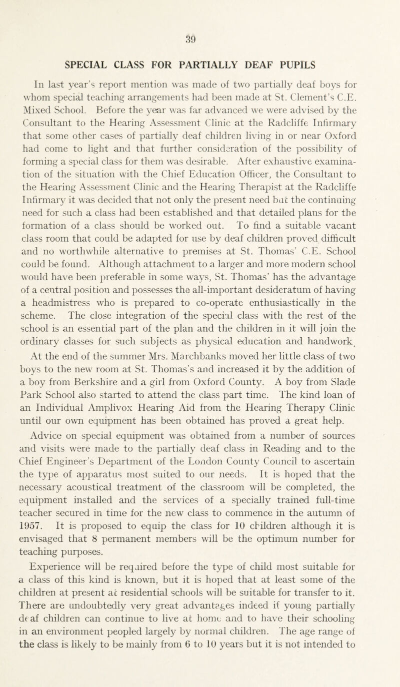 SPECIAL CLASS FOR PARTIALLY DEAF PUPILS In last year’s report mention was made of two partially deaf boys for whom special teaching arrangements had been made at St. Clement’s C.E. Mixed School. Before the year was far advanced we were advised by the Consultant to the Hearing Assessment Clinic at the Radcliffe Infirmary that some other cases of partially deaf children living in or near Oxford had come to light and that further consideration of the possibility of forming a special class for them was desirable. After exhaustive examina¬ tion of the situation with the Chief Education Officer, the Consultant to the Hearing Assessment Clinic and the Hearing Therapist at the Radcliffe Inhrmar}/ it was decided that not only the present need but the continuing need for such a class had been established and that detailed plans for the formation of a class should be worked out. To find a suitable vacant class room that could be adapted for use by deaf children proved difficult and no worthwhile alternative to premises at St. Thomas’ C.E. School could be found. Although attachment to a larger and more modern school would have been preferable in some ways, St. Thomas’ has the advantage of a central position and possesses the all-important desideratum of having a headmistress who is prepared to co-operate enthusiastically in the scheme. The close integration of the special class with the rest of the school is an essential part of the plan and the children in it will join the ordinary classes for such subjects as physical education and handwork^ At the end of the summer Mrs. Marchbanks moved her little class of two boys to the new room at St. Thomas’s and increased it by the addition of a boy from Berkshire and a girl from Oxford County. A boy from Slade Park School also started to attend the class part time. The kind loan of an Individual Amplivox Hearing Aid from the Hearing Therapy Clinic until our own equipment has been obtained has proved a great help. Advice on special equipment was obtained from a number of sources and visits were made to the partially deaf class in Reading and to the Chief Engineer’s Department of the London County Council to ascertain the type of apparatus most suited to our needs. It is hoped that the necessary acoustical treatment of the classroom will be completed, the equipment installed and the services of a specially trained full-time teacher secured in time for the new class to commence in the autumn of 1957. It is proposed to equip the class for 10 children although it is envisaged that 8 permanent members will be the optimum number for teaching purposes. Experience will be required before the type of child most suitable for a class of this kind is known, but it is hoped that at least some of the children at present at residential schools will be suitable for transfer to it. There are undoubtedly very great advantages indeed if young partially deaf children can continue to live at home and to have their schooling in an environment peopled largel}^ by normal children. The age range of the class is likely to be mainly from 6 to 10 years but it is not intended to