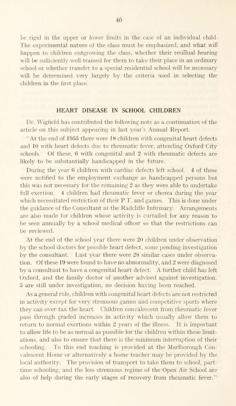 bo rifj^id in the u])per or lower limits in the case of an individual child- The experimental nature of the class must be emphasized, and what will hap])en to children outgrowing the class, whether their residual hearing will be suhiciently well-trained for them to take their place in an ordinary school or whether transfer to a special residential school will be necessary will be determined very largely by the criteria used in selecting the children in the hrst place. HEART DISEASE IN SCHOOL CHILDREN Dr. Wdgheld has contributed the following note as a continuation of the article on this subject appearing in last year’s Annual Report. ‘'At the end of 1955 there were 18 children with congenital heart defects and 10 with heart defects due to rheumatic fever, attending Oxford City schools. Of these, 6 with congenital and 2 with rheumatic defects are likely to be substantially handicapped in the future. During the year 6 children with cardiac defects left school. 4 of these were notified to the employment exchange as handicapped persons but this was not necessary for the remaining 2 as they were able to undertake full exertion. 4 children had rheumatic fever or chorea during the year which necessitated restriction of their P.T. and games. This is done under the guidance of the Consultant at the Radcliffe Infirmary. Arrangements are also made for children whose activity is curtailed for any reason to be seen annually by a school medical officer so that the restrictions can be reviewed. At the end of the school year there were 20 children under observation by the school doctors for possible heart defect, some pending investigation by the consultant. Last year there were 28 similar cases under observa¬ tion. Of these 19 were found to have no abnormality, and 2 were diagnosed by a consultant to have a congenital heart defect. A further child has left Oxford, and the family doctor of another advised against investigation. 5 are still under investigation, no decision having been reached. As a general rule, children with congenital heart defects are not restricted in activity except for very strenuous games and competitive sports where they can over-tax the heart. Children convalescent from rheumatic fever pass through graded increases in activity which usually allow them to return to normal exertions within 2 years of the illness. It is important to allow life to be as normal as possible for the children within these limit¬ ations, and also to ensure that there is the minimum interruption of their schooling. To this end teaching is provided at the Marlborough Con- \'alescent Home or alternatively a home teacher may be provided by the local authority. The provision of transport to take them to school, part- time schooling, and the less strenuous regime of the Open Air School are also of help during the early stages of recovery from rheumatic fever.”