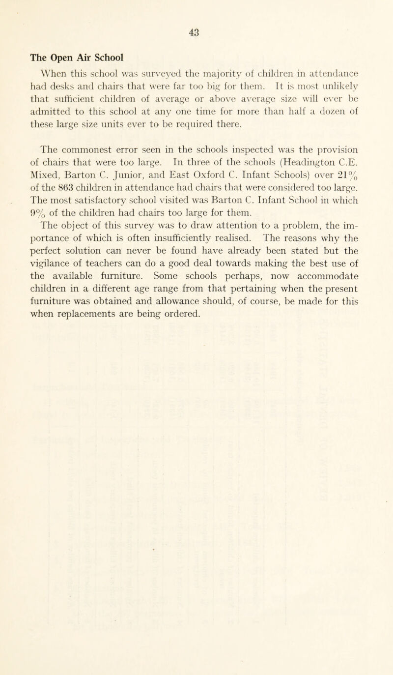 The Open Air School When this school was surveyed the majority of children in attendance had desks and chairs that were far too big for them. It is most unlikely that sufficient children of average or above average size will e\'er be admitted to this school at any one time for more than half a dozen of these large size units ever to be required there. The commonest error seen in the schools inspected was the provision of chairs that were too large. In three of the schools (Headington C.E. Mixed, Barton C. Junior, and East Oxford C. Infant Schools) over 21% of the 863 children in attendance had chairs that were considered too large. The most satisfactory school visited was Barton C. Infant School in which 9% of the children had chairs too large for them. The object of this survey was to draw attention to a problem, the im¬ portance of which is often insufficiently realised. The reasons why the perfect solution can never be found have already been stated but the vigilance of teachers can do a good deal towards making the best use of the available furniture. Some schools perhaps, now accommodate children in a different age range from that pertaining when the present furniture was obtained and allowance should, of course, be made for this when replacements are being ordered.