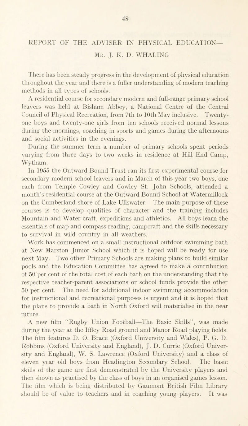 REPORT OF THE ADVISER IN PHYSICAL EDUCATION— Mr. j. K. D. WHALING There has been steady progress in the development of physical education throughout the year and there is a fuller understanding of modern teaching methods in all types of schools. A residential course for secondary modern and full-range primary school leavers was held at Bisham Abbey, a National Centre of the Central Council of Physical Recreation, from 7th to lOth May inclusive. Twenty- one boys and twenty-one girls from ten schools received normal lessons during the mornings, coaching in sports and games during the afternoons and social activities in the evenings. During the summer term a number of primary schools spent periods varying from three days to two weeks in residence at Hill End Camp, Wytham. In 1955 the Outward Bound Trust ran its hrst experimental course for secondary modern school leavers and in March of this year two boys, one each from Temple Cowley and Cowley St. John Schools, attended a month’s residential course at the Outward Bound School at Watermillock on the Cumberland shore of Lake Ullswater. The main purpose of these courses is to develop qualities of character and the training includes Mountain and Water craft, expeditions and athletics. All boys learn the essentials of map and compass reading, campcraft and the skills necessary to survival in wild country in all weathers. Work has commenced on a small instructional outdoor swimming bath at New Marston Junior School which it is hoped will be ready for use next May. Two other Primary Schools are making plans to build similar pools and the Education Committee has agreed to make a contribution of 50 per cent of the total cost of each bath on the understanding that the respective teacher-parent associations or school funds provide the other 50 per cent. The need for additional indoor swimming accommodation for instructional and recreational purposes is urgent and it is hoped that the plans to provide a bath in North Oxford will materialise in the near future. A new him “Rugby Union Football—The Basic Skills’’, was made during the year at the Iffley Road ground and Manor Road playing helds. The him features D. O. Brace (Oxford University and Wales), P. G. D. Robbins (Oxford University and England), J. D. Currie (Oxford Univer¬ sity and England), W. S. Lawrence (Oxford University) and a class of eleven year old boys from Headington Secondary School. The basic skills of the game are hrst demonstrated by the University players and then shown as practised by the class of boys in an organised games lesson, d he him which is being distributed by Gaumont British Film Library should be of value to teachers and in coaching young players. It was