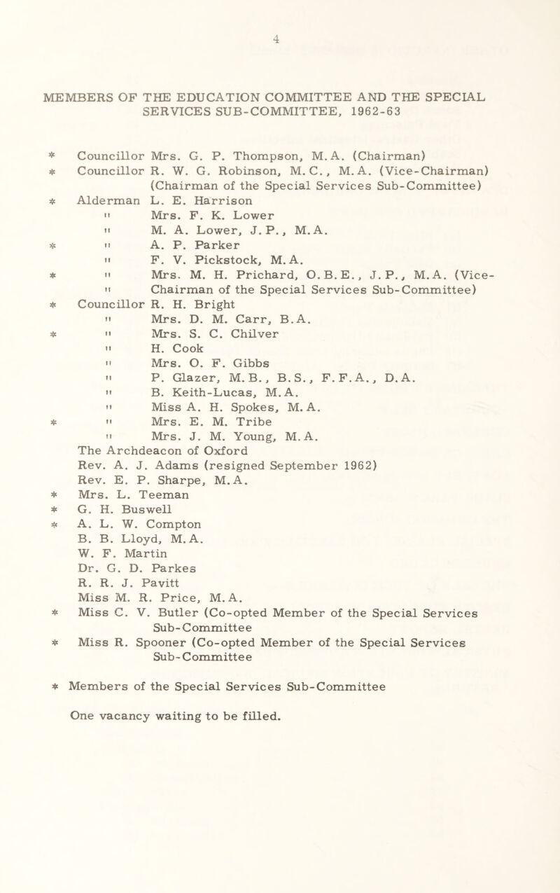 MEMBERS OF THE EDUCATION COMMITTEE AlW THE SPECIAL SERVICES SUB-COMMITTEE, 1962-63 * Councillor Mrs. G. P. Thompson, M.A. (Chairman) * Councillor R. W. G. Robinson, M. C., M.A. (Vice-Chairman) (Chairman of the Special Services Sub-Committee) « Alderman L. E. Harrison '• Mrs. F. K. Lower M M. A. Lower, J. P., M.A. « »' A. P. Parker M F. V. Pickstock, M.A. *  Mrs. M. H. Prichard, O.B.E., J.P., M.A. (Vice- 'I Chairman of the Special Services Sub-Committee) ^ Councillor R. H. Bright M Mrs. D. M. Carr, B.A. *  Mrs. S. C. Chilver >' H. Cook  Mrs. O. F. Gibbs »' P. Glazer, M. B., B.S., F.F.A., D.A. «» B. Keith-Lucas, M.A.  Miss A. H. Spokes, M.A. *  Mrs. E. M. Tribe n Mrs. J. M. Young, M.A. The Archdeacon of Oxford Rev. A. J. Adams (resigned September 1962) Rev. E. P. Sharpe, M.A. Mrs. L. Teeman * G. H. Bus well A. L. W. Compton B. B. Lloyd, M.A. W. F. Martin Dr. G. D. Parkes R. R. J. Pavitt Miss M. R. Price, M.A. « Miss C. V. Butler (Co-opted Member of the Special Services Sub- Committee ^ Miss R. Spooner (Co-opted Member of the Special Services Sub - C ommitt e e * Members of the Special Services Sub-Committee One vacancy waiting to be filled.