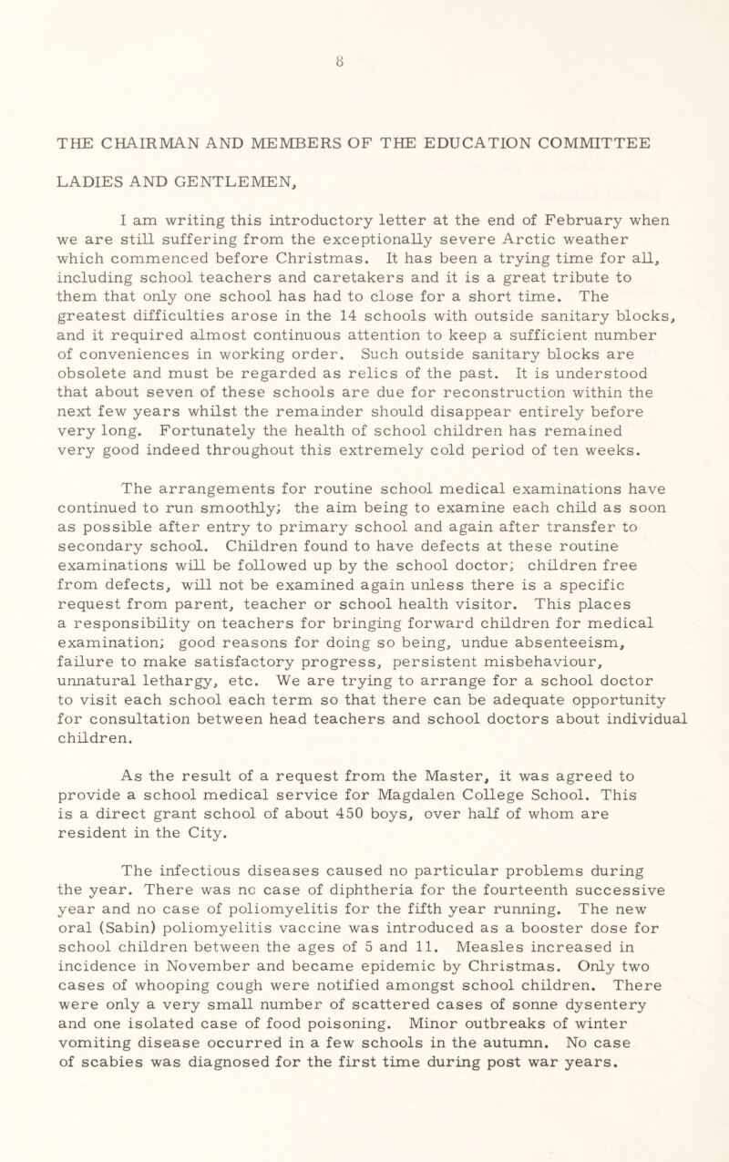 THE CHAIRMAN AND MEMBERS OF THE EDUCATION COMMITTEE LADIES AND GENTLEMEN, I am writing this introductory letter at the end of February when we are still suffering from the exceptionally severe Arctic weather which commenced before Christmas. It has been a trying time for all, including school teachers and caretakers and it is a great tribute to them that only one school has had to close for a short time. The greatest difficulties arose in the 14 schools with outside sanitary blocks, and it required almost continuous attention to keep a sufficient number of conveniences in working order. Such outside sanitary blocks are obsolete and must be regarded as relics of the past. It is understood that about seven of these schools are due for reconstruction within the next few years whilst the remainder should disappear entirely before very long. Fortunately the health of school children has remained very good indeed throughout this extremely cold period of ten weeks. The arrangements for routine school medical examinations have continued to run smoothly; the aim being to examine each child as soon as possible after entry to primary school and again after transfer to secondary school. Children found to have defects at these routine examinations will be followed up by the school doctor; children free from defects, will not be examined again unless there is a specific request from parent, teacher or school health visitor. This places a responsibility on teachers for bringing forward children for medical examination; good reasons for doing so being, undue absenteeism, failure to make satisfactory progress, persistent misbehaviour, unnatural lethargy, etc. We are trying to arrange for a school doctor to visit each school each term so that there can be adequate opportunity for consultation between head teachers and school doctors about individual children. As the result of a request from the Master, it was agreed to provide a school medical service for Magdalen College School. This is a direct grant school of about 450 boys, over half of whom are resident in the City. The infectious diseases caused no particular problems during the year. There was no case of diphtheria for the fourteenth successive year and no case of poliomyelitis for the fifth year running. The new oral (Sabin) poliomyelitis vaccine was introduced as a booster dose for school children between the ages of 5 and 11. Measles increased in incidence in November and became epidemic by Christmas. Only two cases of whooping cough were notified amongst school children. There were only a very small number of scattered cases of sonne dysentery and one isolated case of food poisoning. Minor outbreaks of winter vomiting disease occurred in a few schools in the autumn. No case of scabies was diagnosed for the first time during post war years.