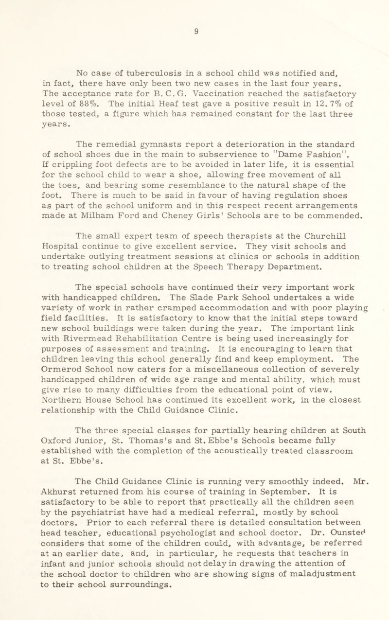 No case of tuberculosis in a school child was notified and, in fact, there have only been two new cases in the last four years. The acceptance rate for B.C.G. Vaccination reached the satisfactory level of 88%. The initial Heaf test gave a positive result in 12. 7% of those tested, a figure which has remained constant for the last three years. The remedial gymnasts report a deterioration in the standard of school shoes due in the main to subservience to Dame Fashion. If crippling foot defects are to be avoided in later life, it is essential for the school child to wear a shoe, allowing free movement of all the toes, and bearing some resemblance to the natural shape of the foot. There is much to be said in favour of having regulation shoes as part of the school uniform and in this respect recent arrangements made at Milham Ford and Cheney Girls' Schools are to be commended. The small expert team of speech therapists at the Churchill Hospital continue to give excellent service. They visit schools and undertake outlying treatment sessions at clinics or schools in addition to treating school children at the Speech Therapy Department. The special schools have continued their very important work with handicapped children. The Slade Park School undertakes a wide variety of work in rather cramped accommodation and with poor playing field facilities. It is satisfactory to know that the initial steps toward new school buildings were taken during the year. The important link with Rivermead Rehabilitation Centre is being used increasingly for purposes of assessment and training. It is encouraging to learn that children leaving this school generally find and keep employment. The Ormerod School now caters for a miscellaneous collection of severely handicapped children of wide age range and mental ability, which must give rise to many difficulties from the educational point of view. Northern House School has continued its excellent work, in the closest relationship with the Child Guidance Clinic. The three special classes for partially hearing childroi at South Oxford Junior, St. Thomas's and St.Ebbe's Schools became fully established with the completion of the acoustically treated classroom at St. Ebbe's. The Child Guidance Clinic is running very smoothly indeed. Mr. Akhurst returned from his course of training in September. It is satisfactory to be able to report that practically all the children seen by the psychiatrist have had a medical referral, mostly by school doctors. Prior to each referral there is detailed consultation between head teacher, educational psychologist and school doctor. Dr. Ounsted considers that some of the children could, with advantage, be referred at an earlier date, and, in particular, he requests that teachers in infant and junior schools should not delay in drawing the attention of the school doctor to children who are showing signs of maladjustment to their school surroundings.
