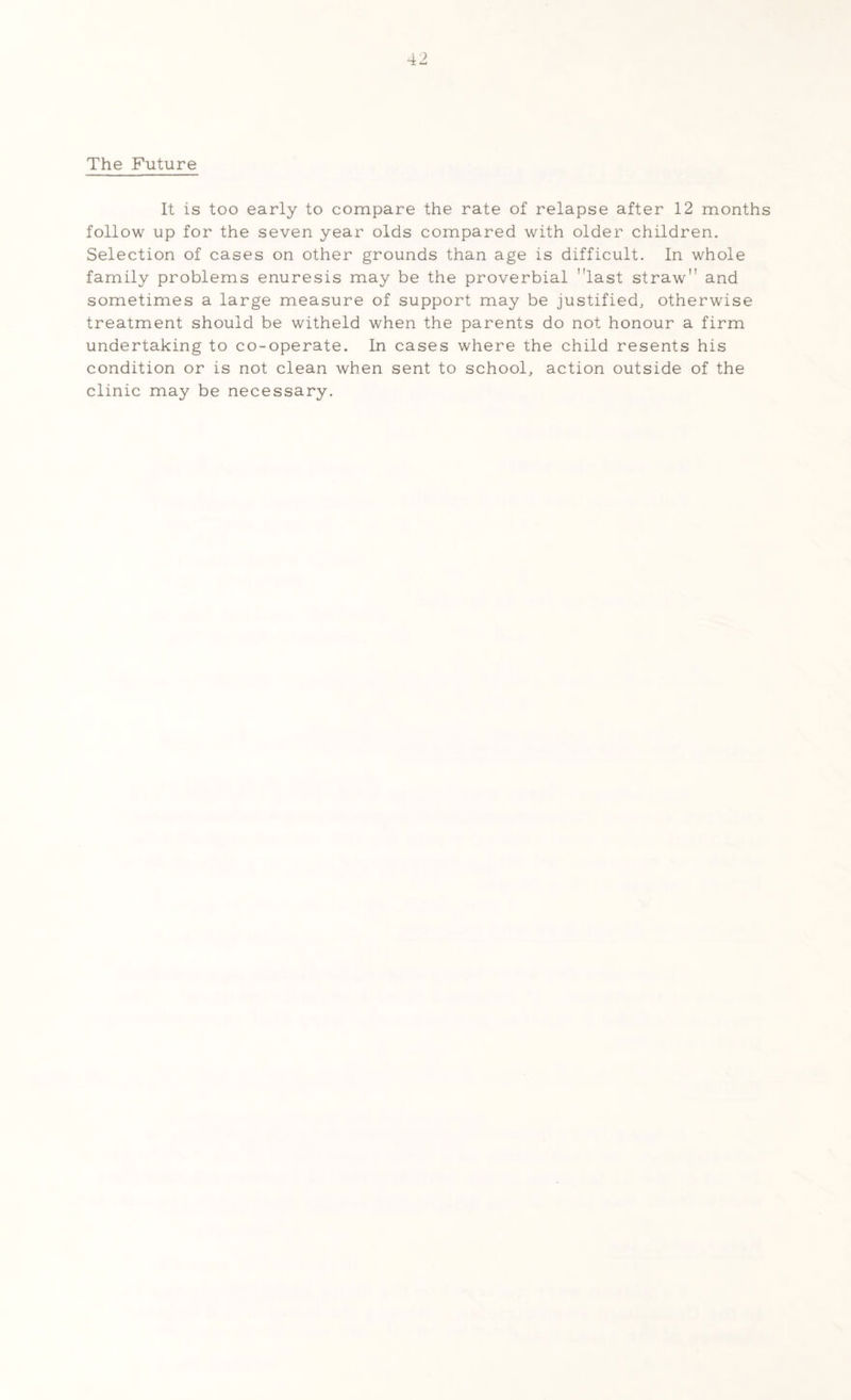 The Future It is too early to compare the rate of relapse after 12 months follow up for the seven year olds compared with older children. Selection of cases on other grounds than age is difficult. In whole family problems enuresis may be the proverbial last straw and sometimes a large measure of support may be justified, otherwise treatment should be witheld when the parents do not honour a firm undertaking to co-operate. In cases where the child resents his condition or is not clean when sent to school, action outside of the clinic may be necessary.