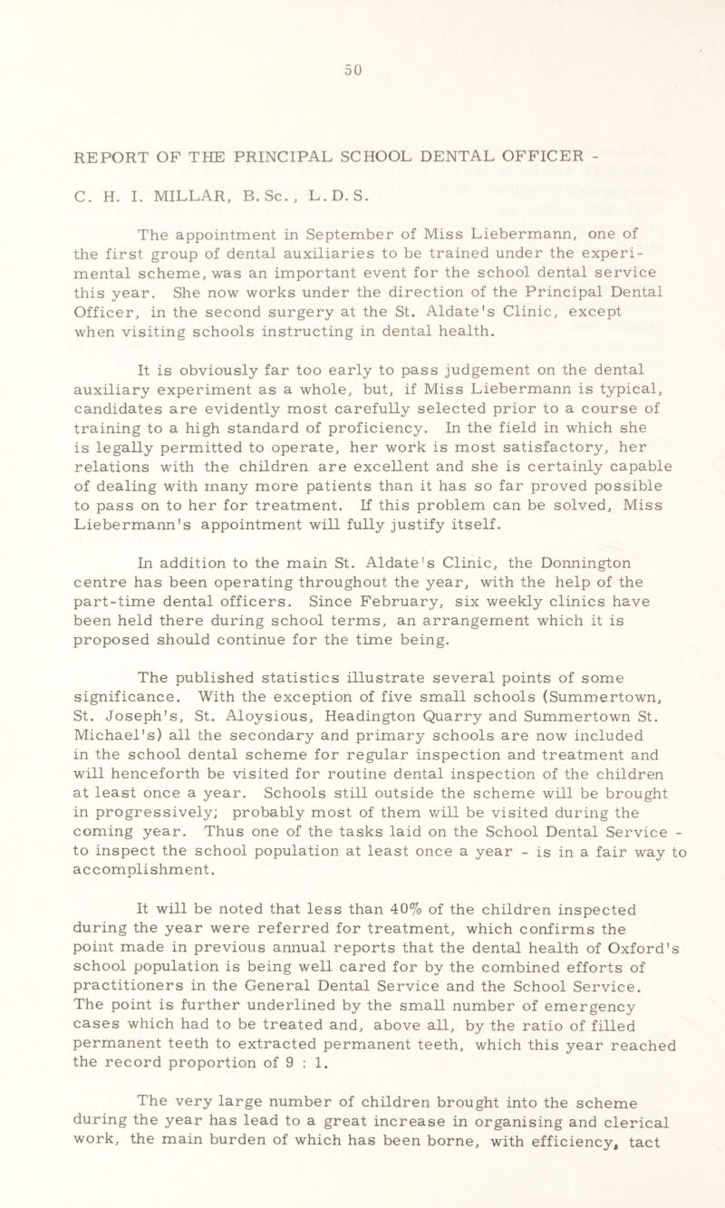 REPORT OF THE PRINCIPAL SCHOOL DENTAL OFFICER - C. H. 1. MILLAR, B. Sc., L.D. S. The appointment in September of Miss Liebermann, one of the first group of dental auxiliaries to be trained under the experi¬ mental scheme, was an important event for the school dental service this year. She now works under the direction of the Principal Dental Officer, in the second surgery at the St. Aldate's Clinic, except when visiting schools instructing in dental health. It is obviously far too early to pass judgement on the dental auxiliary experiment as a whole, but, if Miss Liebermann is typical, candidates are evidently most carefully selected prior to a course of training to a high standard of proficiency. In the field in which she is legally permitted to operate, her work is most satisfactory, her relations with the children are excellent and she is certainly capable of dealing with many more patients than it has so far proved possible to pass on to her for treatment. If this problem can be solved. Miss Liebermann's appointment will fully justify itself. In addition to the main St. Aldate's Clinic, the Donnington centre has been operating throughout the year, with the help of the part-time dental officers. Since February, six weekly clinics have been held there during school terms, an arrangement which it is proposed should continue for the time being. The published statistics illustrate several points of some significance. With the exception of five small schools (Summertown, St. Joseph's, St. Aloysious, Headington Quarry and Summertown St. Michael's) all the secondary and primary schools are now included in the school dental scheme for regular inspection and treatment and will henceforth be visited for routine dental inspection of the children at least once a year. Schools still outside the scheme will be brought in progressively; probably most of them v/ill be visited during the coming year. Thus one of the tasks laid on the School Dental Service - to inspect the school population at least once a year - is in a fair way to accomplishment. It will be noted that less than 40% of the children inspected during the year were referred for treatment, which confirms the point made in previous annual reports that the dental health of Oxford's school population is being well cared for by the combined efforts of practitioners in the General Dental Service and the School Service. The point is further underlined by the small number of emergency cases which had to be treated and, above all, by the ratio of filled permanent teeth to extracted permanent teeth, which this year reached the record proportion of 9 : 1. The very large number of children brought into the scheme during the year has lead to a great increase in organising and clerical work, the main burden of which has been borne, with efficiency, tact