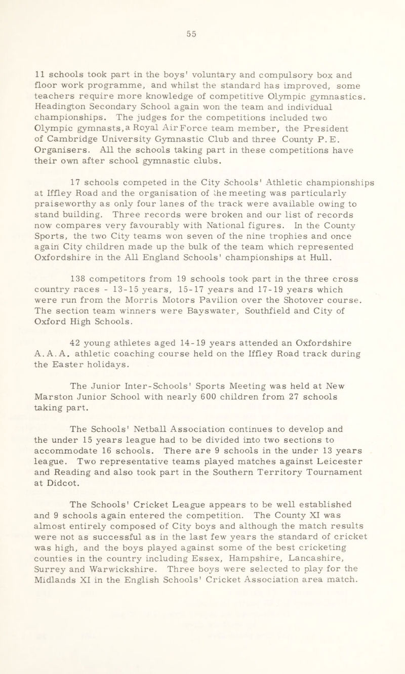11 schools took part in the boys' voluntary and compulsory box and floor work programme, and whilst the standard has improved, some teachers require more knowledge of competitive Ol3rmpic gymnastics. Headington Secondary School again won the team and individual championships. The judges for the competitions included two Olympic gymnasts, a Royal Air Force team member, the President of Cambridge University Gymnastic Club and three County P.E. Organisers. All the schools taking part in these competitions have their own after school gymnastic clubs. 17 schools competed in the City Schools' Athletic championships at Iffley Road and the organisation of Ihe meeting was particularly praiseworthy as only four lanes of the track were available owing to stand building. Three records were broken and our list of records now compares very favourably with National figures. In the County Sports, the two City teams won seven of the nine trophies and once again City children made up the bulk of the team which represented Oxfordshire in the All England Schools' championships at Hull. 138 competitors from 19 schools took part in the three cross country races - 13-15 years, 15-17 years and 17-19 years which were run from the Morris Motors Pavilion over the Shotover course. The section team winners were Bayswater, Southfield and City of Oxford High Schools. 42 young athletes aged 14-19 years attended an Oxfordshire A. A. A. athletic coaching course held on the Iffley Road track during the Easter holidays. The Junior Inter-Schools' Sports Meeting was held at New Marston Junior School with nearly 600 children from 27 schools taking part. The Schools' Netball Association continues to develop and the under 15 years league had to be divided into two sections to accommodate 16 schools. There are 9 schools in the under 13 years league. Two representative teams played matches against Leicester and Reading and also took part in the Southern Territory Tournament at Didcot. The Schools' Cricket League appears to be well established and 9 schools again entered the competition. The County XI was alm.ost entirely composed of City boys and although the match results were not as successful as in the last few years the standard of cricket was high, and the boys played against some of the best cricketing counties in the country including Essex, Hampshire, Lancashire, Surrey and Warwickshire. Three boys were selected to play for the Midlands XI in the English Schools' Cricket Association area match.