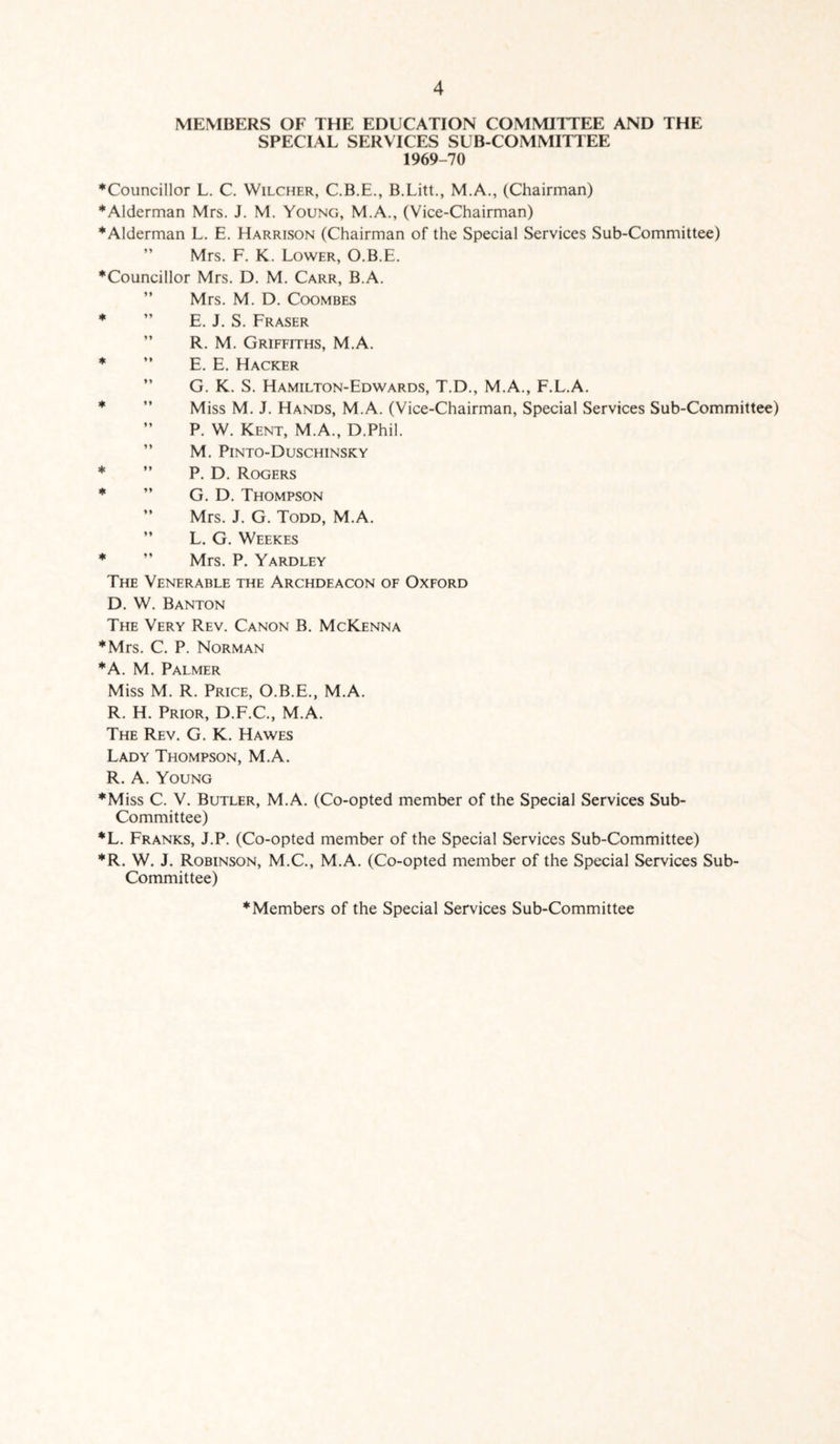 MEMBERS OF THE EDUCATION COMMITTEE AND THE SPECIAL SERVICES SUB COMMITTEE 1969-70 ♦Councillor L. C. Wilcher, C.B.E., B.Litt., M.A., (Chairman) ♦Alderman Mrs. J. M. Young, M.A., (Vice-Chairman) ♦Alderman L. E. Harrison (Chairman of the Special Services Sub-Committee) Mrs. F. K. Lower, O.B.E. ♦Councillor Mrs. D. M. Carr, B.A. Mrs. M. D. Coombes ♦ ” E. J. S. Fraser R. M. Griffiths, M.A. ♦ ” E. E. Hacker G. K. S. Hamilton-Edwards, T.D., M.A., F.L.A. ♦ ” Miss M. J. Hands, M.A. (Vice-Chairman, Special Services Sub-Committee) ” P. W. Kent, M.A., D.Phil. ” M. Pinto-Duschinsky ♦ ” P. D. Rogers ♦ ” G. D. Thompson ” Mrs. J. G. Todd, M.A. ” L. G. Weekes ♦ ” Mrs. P. Yardley The Venerable the Archdeacon of Oxford D. W. Banton The Very Rev. Canon B. McKenna ♦Mrs. C. P. Norman ♦A. M. Palmer Miss M. R. Price, O.B.E., M.A. R. H. Prior, D.F.C., M.A. The Rev. G. K. Hawes Lady Thompson, M.A. R. A. Young ♦Miss C. V. Butler, M.A. (Co-opted member of the Special Services Sub- Committee) *L. Franks, J.P. (Co-opted member of the Special Services Sub-Committee) ♦R. W. J. Robinson, M.C., M.A. (Co-opted member of the Special Services Sub- Committee) ♦Members of the Special Services Sub-Committee