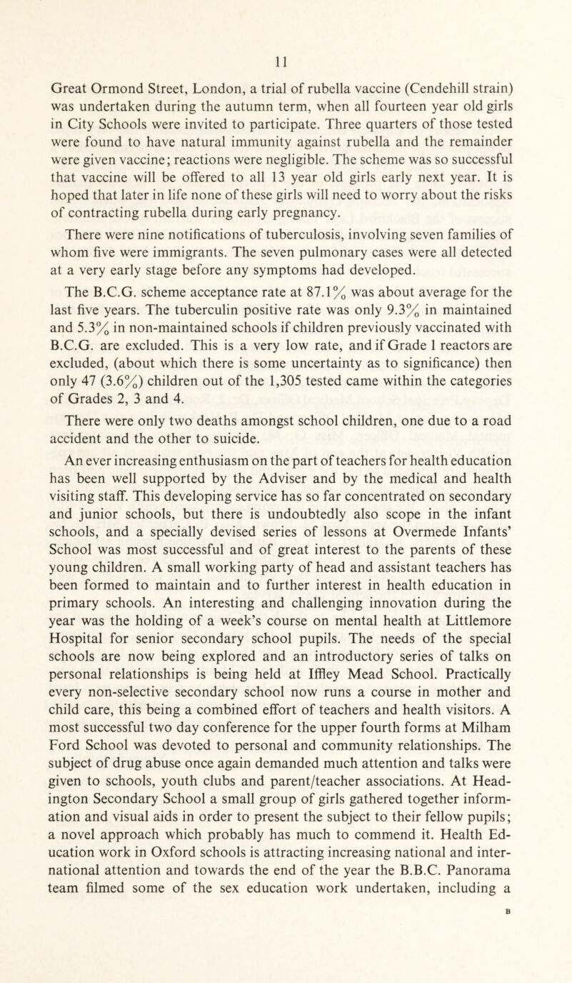 Great Ormond Street, London, a trial of rubella vaccine (Cendehill strain) was undertaken during the autumn term, when all fourteen year old girls in City Schools were invited to participate. Three quarters of those tested were found to have natural immunity against rubella and the remainder were given vaccine; reactions were negligible. The scheme was so successful that vaccine will be offered to all 13 year old girls early next year. It is hoped that later in life none of these girls will need to worry about the risks of contracting rubella during early pregnancy. There were nine notifications of tuberculosis, involving seven families of whom five were immigrants. The seven pulmonary cases were all detected at a very early stage before any symptoms had developed. The B.C.G. scheme acceptance rate at 87.1% was about average for the last five years. The tuberculin positive rate was only 9.3% in maintained and 5.3% in non-maintained schools if children previously vaccinated with B.C.G. are excluded. This is a very low rate, and if Grade 1 reactors are excluded, (about which there is some uncertainty as to significance) then only 47 (3.6%) children out of the 1,305 tested came within the categories of Grades 2, 3 and 4. There were only two deaths amongst school children, one due to a road accident and the other to suicide. An ever increasing enthusiasm on the part of teachers for health education has been well supported by the Adviser and by the medical and health visiting staff. This developing service has so far concentrated on secondary and junior schools, but there is undoubtedly also scope in the infant schools, and a specially devised series of lessons at Overmede Infants’ School was most successful and of great interest to the parents of these young children. A small working party of head and assistant teachers has been formed to maintain and to further interest in health education in primary schools. An interesting and challenging innovation during the year was the holding of a week’s course on mental health at Littlemore Hospital for senior secondary school pupils. The needs of the special schools are now being explored and an introductory series of talks on personal relationships is being held at Iffley Mead School. Practically every non-selective secondary school now runs a course in mother and child care, this being a combined effort of teachers and health visitors. A most successful two day conference for the upper fourth forms at Milham Ford School was devoted to personal and community relationships. The subject of drug abuse once again demanded much attention and talks were given to schools, youth clubs and parent/teacher associations. At Head- ington Secondary School a small group of girls gathered together inform¬ ation and visual aids in order to present the subject to their fellow pupils; a novel approach which probably has much to commend it. Health Ed¬ ucation work in Oxford schools is attracting increasing national and inter¬ national attention and towards the end of the year the B.B.C. Panorama team filmed some of the sex education work undertaken, including a B
