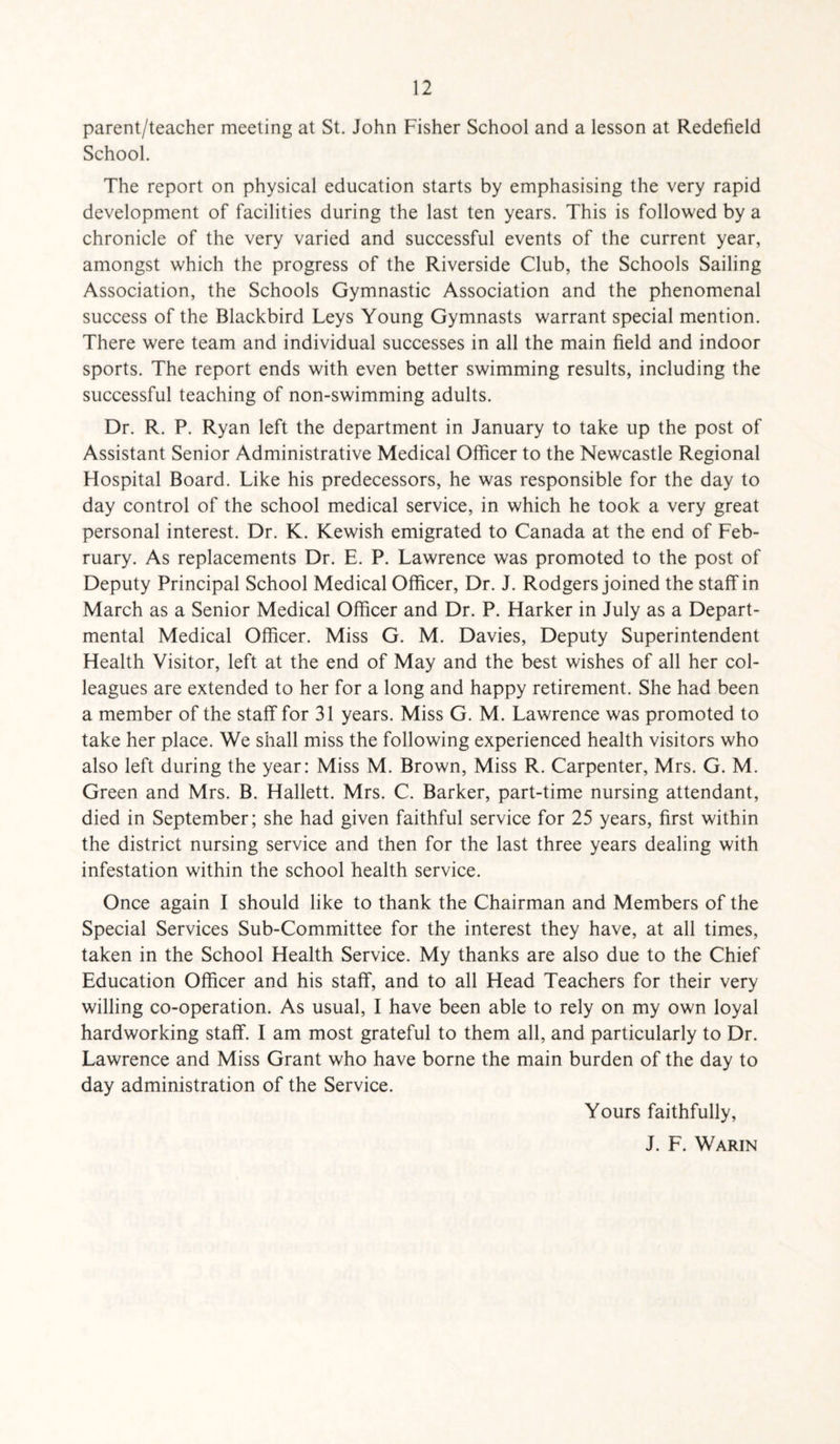 parent/teacher meeting at St. John Fisher School and a lesson at Redefield School. The report on physical education starts by emphasising the very rapid development of facilities during the last ten years. This is followed by a chronicle of the very varied and successful events of the current year, amongst which the progress of the Riverside Club, the Schools Sailing Association, the Schools Gymnastic Association and the phenomenal success of the Blackbird Leys Young Gymnasts warrant special mention. There were team and individual successes in all the main field and indoor sports. The report ends with even better swimming results, including the successful teaching of non-swimming adults. Dr. R. P. Ryan left the department in January to take up the post of Assistant Senior Administrative Medical Officer to the Newcastle Regional Hospital Board. Like his predecessors, he was responsible for the day to day control of the school medical service, in which he took a very great personal interest. Dr. K. Kewish emigrated to Canada at the end of Feb¬ ruary. As replacements Dr. E. P. Lawrence was promoted to the post of Deputy Principal School Medical Officer, Dr. J. Rodgers joined the staff in March as a Senior Medical Officer and Dr. P. Harker in July as a Depart¬ mental Medical Officer. Miss G. M. Davies, Deputy Superintendent Health Visitor, left at the end of May and the best wishes of all her col¬ leagues are extended to her for a long and happy retirement. She had been a member of the staff for 31 years. Miss G. M. Lawrence was promoted to take her place. We shall miss the following experienced health visitors who also left during the year: Miss M. Brown, Miss R. Carpenter, Mrs. G. M. Green and Mrs. B. Hallett. Mrs. C. Barker, part-time nursing attendant, died in September; she had given faithful service for 25 years, first within the district nursing service and then for the last three years dealing with infestation within the school health service. Once again I should like to thank the Chairman and Members of the Special Services Sub-Committee for the interest they have, at all times, taken in the School Health Service. My thanks are also due to the Chief Education Officer and his staff, and to all Head Teachers for their very willing co-operation. As usual, I have been able to rely on my own loyal hardworking staff. I am most grateful to them all, and particularly to Dr. Lawrence and Miss Grant who have borne the main burden of the day to day administration of the Service. Yours faithfully, J. F. Warin