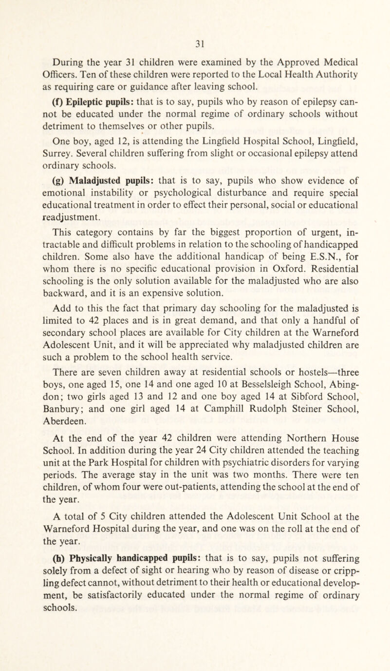 During the year 31 children were examined by the Approved Medical Officers. Ten of these children were reported to the Local Health Authority as requiring care or guidance after leaving school. (f) Epileptic pupils: that is to say, pupils who by reason of epilepsy can¬ not be educated under the normal regime of ordinary schools without detriment to themselves or other pupils. One boy, aged 12, is attending the Lingfield Hospital School, Lingfield, Surrey. Several children suffering from slight or occasional epilepsy attend ordinary schools. (g) Maladjusted pupils: that is to say, pupils who show evidence of emotional instability or psychological disturbance and require special educational treatment in order to effect their personal, social or educational readjustment. This category contains by far the biggest proportion of urgent, in¬ tractable and difficult problems in relation to the schooling of handicapped children. Some also have the additional handicap of being E.S.N., for whom there is no specific educational provision in Oxford. Residential schooling is the only solution available for the maladjusted who are also backward, and it is an expensive solution. Add to this the fact that primary day schooling for the maladjusted is limited to 42 places and is in great demand, and that only a handful of secondary school places are available for City children at the Warneford Adolescent Unit, and it will be appreciated why maladjusted children are such a problem to the school health service. There are seven children away at residential schools or hostels—three boys, one aged 15, one 14 and one aged 10 at Besselsleigh School, Abing¬ don; two girls aged 13 and 12 and one boy aged 14 at Sibford School, Banbury; and one girl aged 14 at Camphill Rudolph Steiner School, Aberdeen. At the end of the year 42 children were attending Northern House School. In addition during the year 24 City children attended the teaching unit at the Park Hospital for children with psychiatric disorders for varying periods. The average stay in the unit was two months. There were ten children, of whom four were out-patients, attending the school at the end of the year. A total of 5 City children attended the Adolescent Unit School at the Warneford Hospital during the year, and one was on the roll at the end of the year. (h) Physically handicapped pupils: that is to say, pupils not suffering solely from a defect of sight or hearing who by reason of disease or cripp¬ ling defect cannot, without detriment to their health or educational develop¬ ment, be satisfactorily educated under the normal regime of ordinary schools.