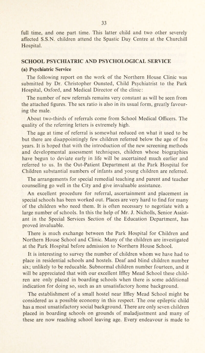 full time, and one part time. This latter child and two other severely affected S.S.N. children attend the Spastic Day Centre at the Churchill Hospital. SCHOOL PSYCHIATRIC AND PSYCHOLOGICAL SERVICE (a) Psychiatric Service The following report on the work of the Northern House Clinic was submitted by Dr. Christopher Ounsted, Child Psychiatrist to the Park Hospital, Oxford, and Medical Director of the clinic: The number of new referrals remains very constant as will be seen from the attached figures. The sex ratio is also in its usual form, greatly favour¬ ing the male. About two-thirds of referrals come from School Medical Officers. The quality of the referring letters is extremely high. The age at time of referral is somewhat reduced on what it used to be but there are disappointingly few children referred below the age of five years. It is hoped that with the introduction of the new screening methods and developmental assessment techniques, children whose biographies have begun to deviate early in life will be ascertained much earlier and referred to us. In the Out-Patient Department at the Park Hospital for Children substantial numbers of infants and young children are referred. The arrangements for special remedial teaching and parent and teacher counselling go well in the City and give invaluable assistance. An excellent procedure for referral, ascertainment and placement in special schools has been worked out. Places are very hard to find for many of the children who need them. It is often necessary to negotiate with a large number of schools. In this the help of Mr. J. Nicholls, Senior Assist¬ ant in the Special Services Section of the Education Department, has proved invaluable. There is much exchange between the Park Hospital for Children and Northern House School and Clinic. Many of the children are investigated at the Park Hospital before admission to Northern House School. It is interesting to survey the number of children whom we have had to place in residential schools and hostels. Deaf and blind children number six; unlikely to be reducable. Subnormal children number fourteen, and it will be appreciated that with our excellent Iffiey Mead School these child¬ ren are only placed in boarding schools when there is some additional indication for doing so, such as an unsatisfactory home background. The establishment of a small hostel near Iffiey Mead School might be considered as a possible economy in this respect. The one epileptic child has a most unsatisfactory social background. There are only seven children placed in boarding schools on grounds of maladjustment and many of these are now reaching school leaving age. Every endeavour is made to