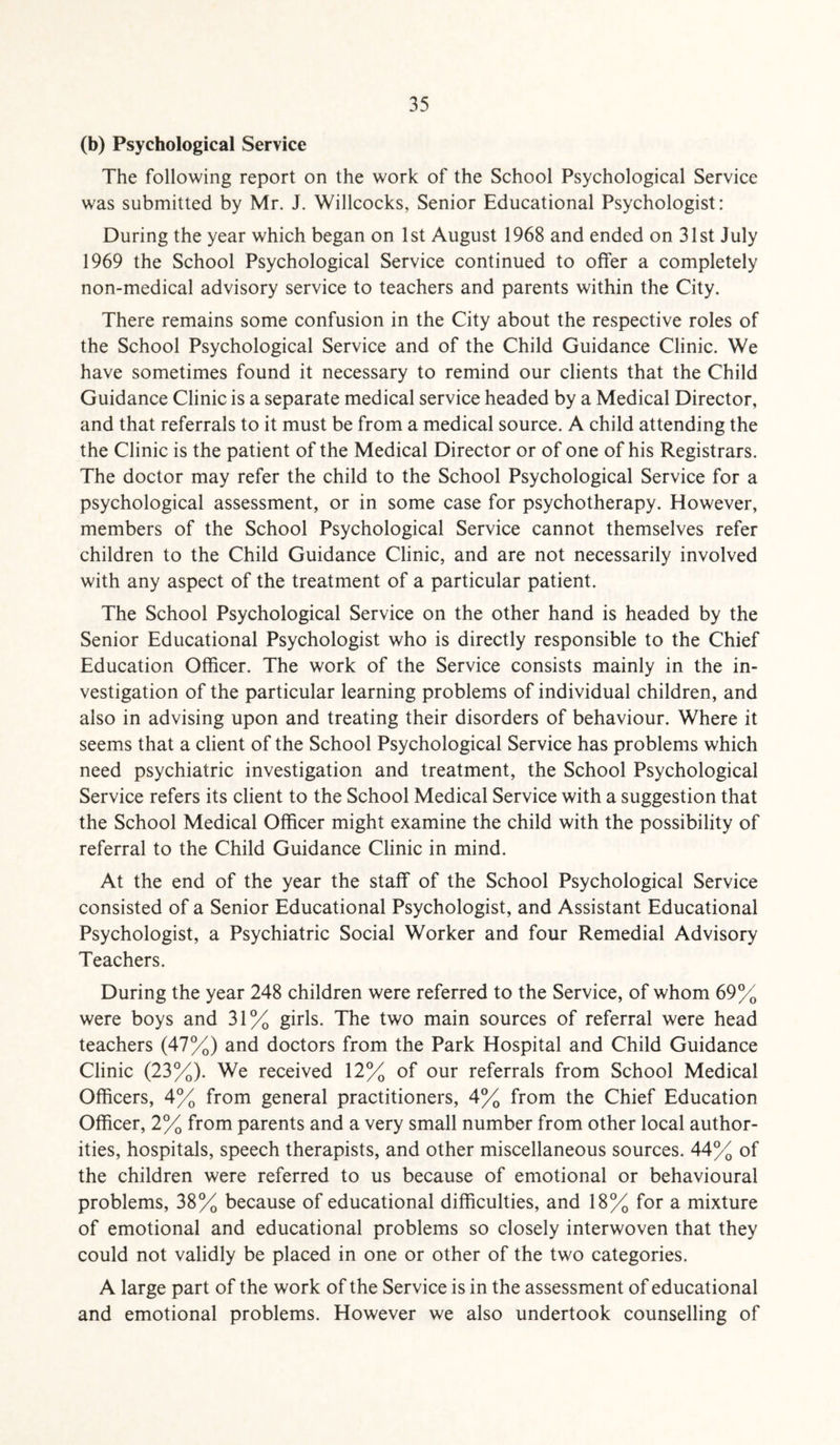 (b) Psychological Service The following report on the work of the School Psychological Service was submitted by Mr. J. Willcocks, Senior Educational Psychologist: During the year which began on 1st August 1968 and ended on 31st July 1969 the School Psychological Service continued to offer a completely non-medical advisory service to teachers and parents within the City. There remains some confusion in the City about the respective roles of the School Psychological Service and of the Child Guidance Clinic. We have sometimes found it necessary to remind our clients that the Child Guidance Clinic is a separate medical service headed by a Medical Director, and that referrals to it must be from a medical source. A child attending the the Clinic is the patient of the Medical Director or of one of his Registrars. The doctor may refer the child to the School Psychological Service for a psychological assessment, or in some case for psychotherapy. However, members of the School Psychological Service cannot themselves refer children to the Child Guidance Clinic, and are not necessarily involved with any aspect of the treatment of a particular patient. The School Psychological Service on the other hand is headed by the Senior Educational Psychologist who is directly responsible to the Chief Education Officer. The work of the Service consists mainly in the in¬ vestigation of the particular learning problems of individual children, and also in advising upon and treating their disorders of behaviour. Where it seems that a client of the School Psychological Service has problems which need psychiatric investigation and treatment, the School Psychological Service refers its client to the School Medical Service with a suggestion that the School Medical Officer might examine the child with the possibility of referral to the Child Guidance Clinic in mind. At the end of the year the staff of the School Psychological Service consisted of a Senior Educational Psychologist, and Assistant Educational Psychologist, a Psychiatric Social Worker and four Remedial Advisory Teachers. During the year 248 children were referred to the Service, of whom 69% were boys and 31% girls. The two main sources of referral were head teachers (47%) and doctors from the Park Hospital and Child Guidance Clinic (23%). We received 12% of our referrals from School Medical Officers, 4% from general practitioners, 4% from the Chief Education Officer, 2% from parents and a very small number from other local author¬ ities, hospitals, speech therapists, and other miscellaneous sources. 44% of the children were referred to us because of emotional or behavioural problems, 38% because of educational difficulties, and 18% for a mixture of emotional and educational problems so closely interwoven that they could not validly be placed in one or other of the two categories. A large part of the work of the Service is in the assessment of educational and emotional problems. However we also undertook counselling of