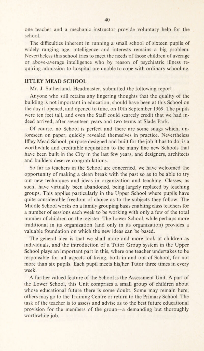 one teacher and a mechanic instructor provide voluntary help for the school. The difficulties inherent in running a small school of sixteen pupils of widely ranging age, intelligence and interests remains a big problem. Nevertheless this school tries to meet the needs of those children of average or above-average intelligence who by reason of psychiatric illness re¬ quiring admission to hospital are unable to cope with ordinary schooling. IFFLEY MEAD SCHOOL Mr. J. Sutherland, Headmaster, submitted the following report: Anyone who still retains any lingering thoughts that the quality of the building is not important in education, should have been at this School on the day it opened, and opened to time, on 10th September 1969. The pupils were ten feet tall, and even the Staff could scarcely credit that we had in¬ deed arrived, after seventeen years and two terms at Slade Park. Of course, no School is perfect and there are some snags which, un¬ foreseen on paper, quickly revealed themselves in practice. Nevertheless Iffley Mead School, purpose designed and built for the job it has to do, is a worthwhile and creditable acquisition to the many fine new Schools that have been built in the City in the last few years, and designers, architects and builders deserve congratulations. So far as teachers in the School are concerned, we have welcomed the opportunity of making a clean break with the past so as to be able to try out new techniques and ideas in organization and teaching. Classes, as such, have virtually been abandoned, being largely replaced by teaching groups. This applies particularly in the Upper School where pupils have quite considerable freedom of choice as to the subjects they follow. The Middle School works on a family grouping basis enabling class teachers for a number of sessions each week to be working with only a few of the total number of children on the register. The Lower School, while perhaps more traditional in its organization (and only in its organization) provides a valuable foundation on which the new ideas can be based. The general idea is that we shall more and more look at children as individuals, and the introduction of a Tutor Group system in the Upper School plays an important part in this, where one teacher undertakes to be responsible for all aspects of living, both in and out of School, for not more than six pupils. Each pupil meets his/her Tutor three times in every week. A further valued feature of the School is the Assessment Unit. A part of the Lower School, this Unit comprises a small group of children about whose educational future there is some doubt. Some may remain here, others may go to the Training Centre or return to the Primary School. The task of the teacher is to assess and advise as to the best future educational provision for the members of the group—a demanding but thoroughly worthwhile job.