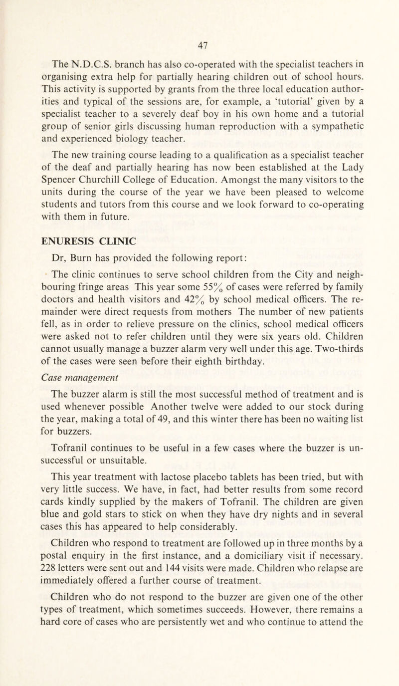 The N.D.C.S. branch has also co-operated with the specialist teachers in organising extra help for partially hearing children out of school hours. This activity is supported by grants from the three local education author¬ ities and typical of the sessions are, for example, a ‘tutorial’ given by a specialist teacher to a severely deaf boy in his own home and a tutorial group of senior girls discussing human reproduction with a sympathetic and experienced biology teacher. The new training course leading to a qualification as a specialist teacher of the deaf and partially hearing has now been established at the Lady Spencer Churchill College of Education. Amongst the many visitors to the units during the course of the year we have been pleased to welcome students and tutors from this course and we look forward to co-operating with them in future. ENURESIS CLINIC Dr, Burn has provided the following report: The clinic continues to serve school children from the City and neigh¬ bouring fringe areas This year some 55% of cases were referred by family doctors and health visitors and 42% by school medical officers. The re¬ mainder were direct requests from mothers The number of new patients fell, as in order to relieve pressure on the clinics, school medical officers were asked not to refer children until they were six years old. Children cannot usually manage a buzzer alarm very well under this age. Two-thirds of the cases were seen before their eighth birthday. Case management The buzzer alarm is still the most successful method of treatment and is used whenever possible Another twelve were added to our stock during the year, making a total of 49, and this winter there has been no waiting list for buzzers. Tofranil continues to be useful in a few cases where the buzzer is un¬ successful or unsuitable. This year treatment with lactose placebo tablets has been tried, but with very little success. We have, in fact, had better results from some record cards kindly supplied by the makers of Tofranil. The children are given blue and gold stars to stick on when they have dry nights and in several cases this has appeared to help considerably. Children who respond to treatment are followed up in three months by a postal enquiry in the first instance, and a domiciliary visit if necessary. 228 letters were sent out and 144 visits were made. Children who relapse are immediately offered a further course of treatment. Children who do not respond to the buzzer are given one of the other types of treatment, which sometimes succeeds. However, there remains a hard core of cases who are persistently wet and who continue to attend the