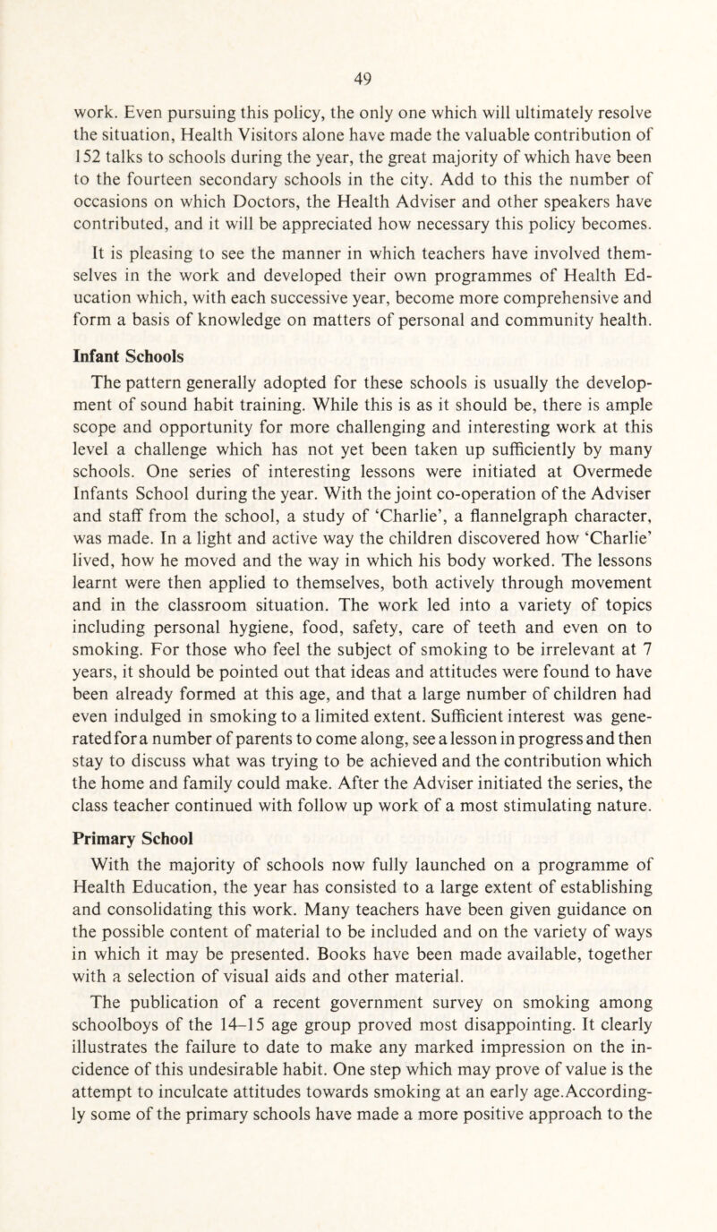 work. Even pursuing this policy, the only one which will ultimately resolve the situation, Health Visitors alone have made the valuable contribution of 152 talks to schools during the year, the great majority of which have been to the fourteen secondary schools in the city. Add to this the number of occasions on which Doctors, the Health Adviser and other speakers have contributed, and it will be appreciated how necessary this policy becomes. It is pleasing to see the manner in which teachers have involved them¬ selves in the work and developed their own programmes of Health Ed¬ ucation which, with each successive year, become more comprehensive and form a basis of knowledge on matters of personal and community health. Infant Schools The pattern generally adopted for these schools is usually the develop¬ ment of sound habit training. While this is as it should be, there is ample scope and opportunity for more challenging and interesting work at this level a challenge which has not yet been taken up sufficiently by many schools. One series of interesting lessons were initiated at Overmede Infants School during the year. With the joint co-operation of the Adviser and staff from the school, a study of ‘Charlie’, a flannelgraph character, was made. In a light and active way the children discovered how ‘Charlie’ lived, how he moved and the way in which his body worked. The lessons learnt were then applied to themselves, both actively through movement and in the classroom situation. The work led into a variety of topics including personal hygiene, food, safety, care of teeth and even on to smoking. For those who feel the subject of smoking to be irrelevant at 7 years, it should be pointed out that ideas and attitudes were found to have been already formed at this age, and that a large number of children had even indulged in smoking to a limited extent. Sufficient interest was gene¬ rated for a number of parents to come along, see a lesson in progress and then stay to discuss what was trying to be achieved and the contribution which the home and family could make. After the Adviser initiated the series, the class teacher continued with follow up work of a most stimulating nature. Primary School With the majority of schools now fully launched on a programme of Health Education, the year has consisted to a large extent of establishing and consolidating this work. Many teachers have been given guidance on the possible content of material to be included and on the variety of ways in which it may be presented. Books have been made available, together with a selection of visual aids and other material. The publication of a recent government survey on smoking among schoolboys of the 14-15 age group proved most disappointing. It clearly illustrates the failure to date to make any marked impression on the in¬ cidence of this undesirable habit. One step which may prove of value is the attempt to inculcate attitudes towards smoking at an early age.According¬ ly some of the primary schools have made a more positive approach to the