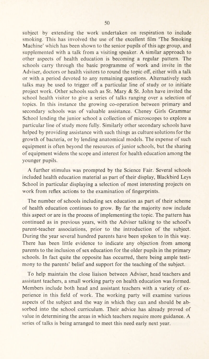 subject by extending the work undertaken on respiration to include smoking. This has involved the use of the excellent film ‘The Smoking Machine’ which has been shown to the senior pupils of this age group, and supplemented with a talk from a visiting speaker. A similar approach to other aspects of health education is becoming a regular pattern. The schools carry through the basic programme of work and invite in the Adviser, doctors or health visitors to round the topic off, either with a talk or with a period devoted to any remaining questions. Alternatively such talks may be used to trigger off a particular line of study or to initiate project work. Other schools such as St. Mary & St. John have invited the school health visitor to give a series of talks ranging over a selection of topics. In this instance the growing co-operation between primary and secondary schools was of valuable assistance. Cheney Girls Grammar School lending the junior school a collection of microscopes to explore a particular line of study more fully. Similarly other secondary schools have helped by providing assistance with such things as culture solutions for the growth of bacteria, or by lending anatomical models. The expense of such equipment is often beyond the resources of junior schools, but the sharing of equipment widens the scope and interest for health education among the younger pupils. A further stimulus was prompted by the Science Fair. Several schools included health education material as part of their display, Blackbird Leys School in particular displaying a selection of most interesting projects on work from reflex actions to the examination of fingerprints. The number of schools including sex education as part of their scheme of health education continues to grow. By far the majority now include this aspect or are in the process of implementing the topic. The pattern has continued as in previous years, with the Adviser talking to the school’s parent-teacher associations, prior to the introduction of the subject. During the year several hundred parents have been spoken to in this way. There has been little evidence to indicate any objection from among parents to the inclusion of sex education for the older pupils in the primary schools. In fact quite the opposite has occurred, there being ample testi¬ mony to the parents’ belief and support for the teaching of the subject. To help maintain the close liaison between Adviser, head teachers and assistant teachers, a small working party on health education was formed. Members include both head and assistant teachers with a variety of ex¬ perience in this field of work. The working party will examine various aspects of the subject and the way in which they can and should be ab¬ sorbed into the school curriculum. Their advice has already proved of value in determining the areas in which teachers require more guidance. A series of talks is being arranged to meet this need early next year.