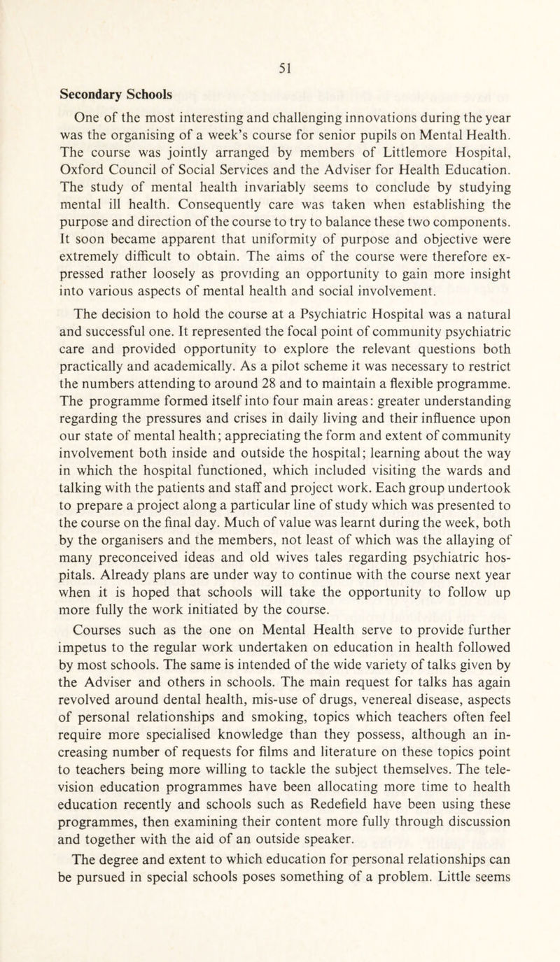 Secondary Schools One of the most interesting and challenging innovations during the year was the organising of a week’s course for senior pupils on Mental Health. The course was jointly arranged by members of Littlemore Hospital, Oxford Council of Social Services and the Adviser for Health Education. The study of mental health invariably seems to conclude by studying mental ill health. Consequently care was taken when establishing the purpose and direction of the course to try to balance these two components. It soon became apparent that uniformity of purpose and objective were extremely difficult to obtain. The aims of the course were therefore ex¬ pressed rather loosely as providing an opportunity to gain more insight into various aspects of mental health and social involvement. The decision to hold the course at a Psychiatric Hospital was a natural and successful one. It represented the focal point of community psychiatric care and provided opportunity to explore the relevant questions both practically and academically. As a pilot scheme it was necessary to restrict the numbers attending to around 28 and to maintain a flexible programme. The programme formed itself into four main areas: greater understanding regarding the pressures and crises in daily living and their influence upon our state of mental health; appreciating the form and extent of community involvement both inside and outside the hospital; learning about the way in which the hospital functioned, which included visiting the wards and talking with the patients and staff and project work. Each group undertook to prepare a project along a particular line of study which was presented to the course on the final day. Much of value was learnt during the week, both by the organisers and the members, not least of which was the allaying of many preconceived ideas and old wives tales regarding psychiatric hos¬ pitals. Already plans are under way to continue with the course next year when it is hoped that schools will take the opportunity to follow up more fully the work initiated by the course. Courses such as the one on Mental Health serve to provide further impetus to the regular work undertaken on education in health followed by most schools. The same is intended of the wide variety of talks given by the Adviser and others in schools. The main request for talks has again revolved around dental health, mis-use of drugs, venereal disease, aspects of personal relationships and smoking, topics which teachers often feel require more specialised knowledge than they possess, although an in¬ creasing number of requests for films and literature on these topics point to teachers being more willing to tackle the subject themselves. The tele¬ vision education programmes have been allocating more time to health education recently and schools such as Redefield have been using these programmes, then examining their content more fully through discussion and together with the aid of an outside speaker. The degree and extent to which education for personal relationships can be pursued in special schools poses something of a problem. Little seems