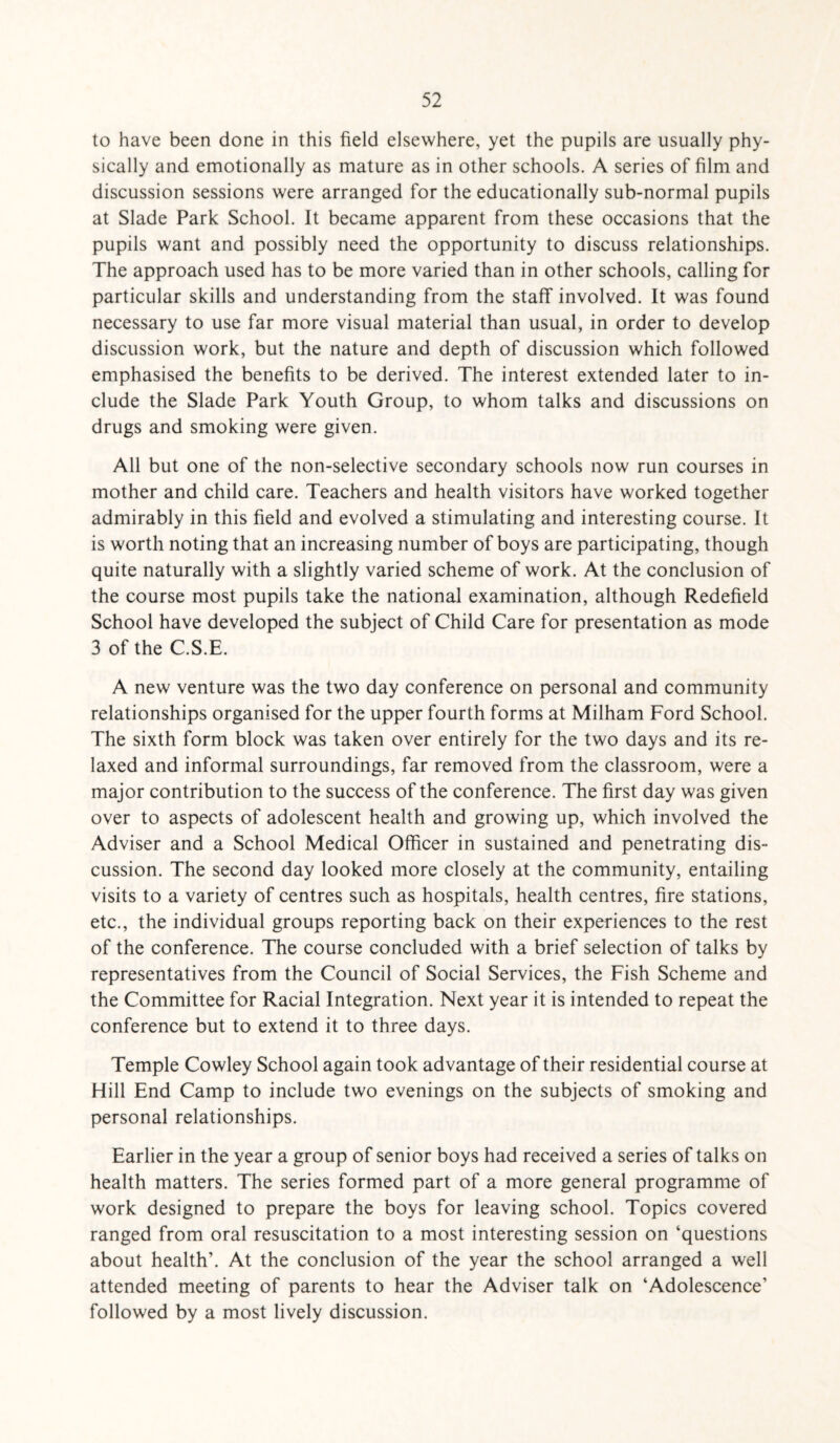 to have been done in this field elsewhere, yet the pupils are usually phy¬ sically and emotionally as mature as in other schools. A series of film and discussion sessions were arranged for the educationally sub-normal pupils at Slade Park School. It became apparent from these occasions that the pupils want and possibly need the opportunity to discuss relationships. The approach used has to be more varied than in other schools, calling for particular skills and understanding from the staff involved. It was found necessary to use far more visual material than usual, in order to develop discussion work, but the nature and depth of discussion which followed emphasised the benefits to be derived. The interest extended later to in¬ clude the Slade Park Youth Group, to whom talks and discussions on drugs and smoking were given. All but one of the non-selective secondary schools now run courses in mother and child care. Teachers and health visitors have worked together admirably in this field and evolved a stimulating and interesting course. It is worth noting that an increasing number of boys are participating, though quite naturally with a slightly varied scheme of work. At the conclusion of the course most pupils take the national examination, although Redefield School have developed the subject of Child Care for presentation as mode 3 of the C.S.E. A new venture was the two day conference on personal and community relationships organised for the upper fourth forms at Milham Ford School. The sixth form block was taken over entirely for the two days and its re¬ laxed and informal surroundings, far removed from the classroom, were a major contribution to the success of the conference. The first day was given over to aspects of adolescent health and growing up, which involved the Adviser and a School Medical Officer in sustained and penetrating dis¬ cussion. The second day looked more closely at the community, entailing visits to a variety of centres such as hospitals, health centres, fire stations, etc., the individual groups reporting back on their experiences to the rest of the conference. The course concluded with a brief selection of talks by representatives from the Council of Social Services, the Fish Scheme and the Committee for Racial Integration. Next year it is intended to repeat the conference but to extend it to three days. Temple Cowley School again took advantage of their residential course at Hill End Camp to include two evenings on the subjects of smoking and personal relationships. Earlier in the year a group of senior boys had received a series of talks on health matters. The series formed part of a more general programme of work designed to prepare the boys for leaving school. Topics covered ranged from oral resuscitation to a most interesting session on ‘questions about health’. At the conclusion of the year the school arranged a well attended meeting of parents to hear the Adviser talk on ‘Adolescence’ followed by a most lively discussion.