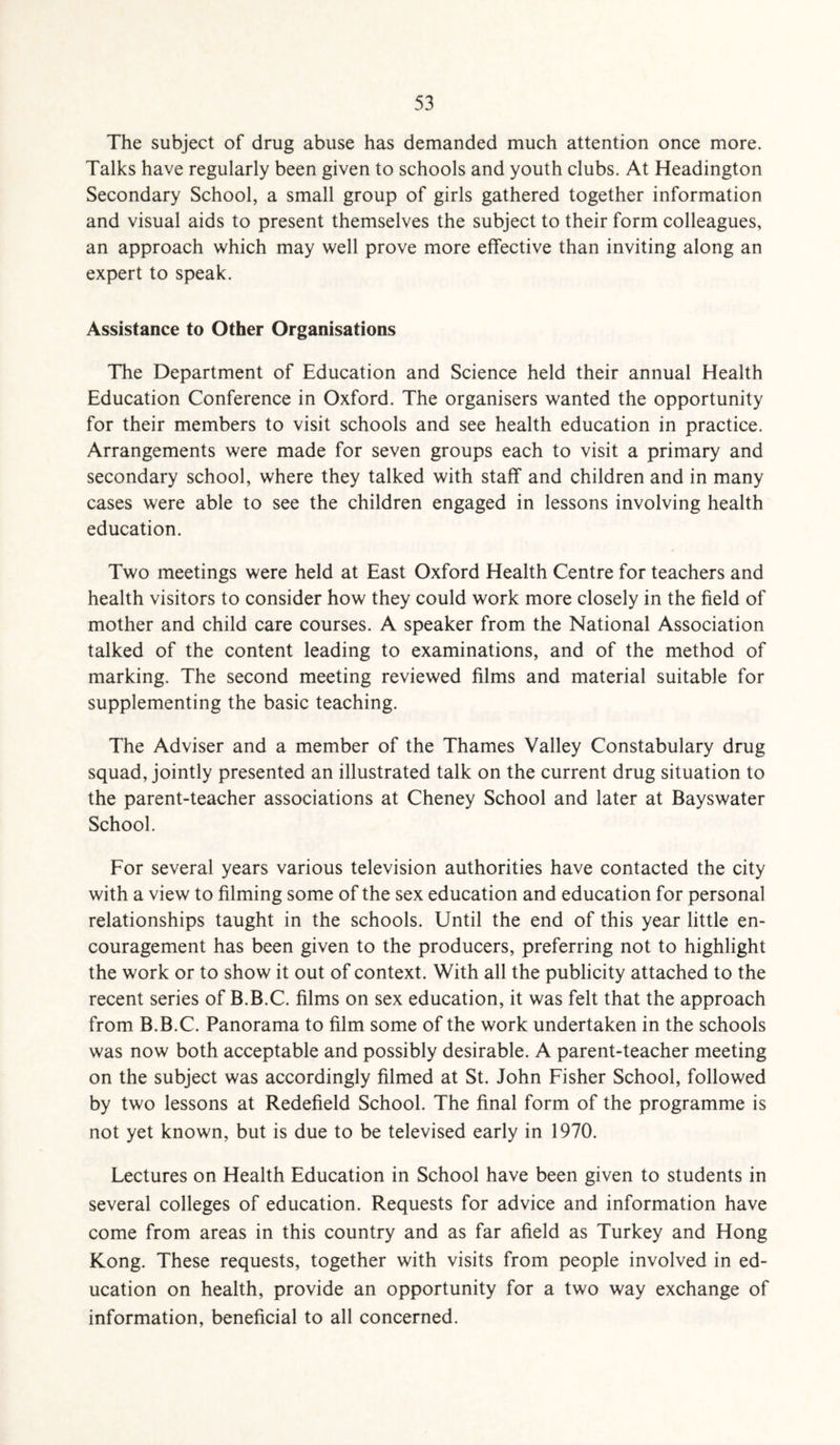 The subject of drug abuse has demanded much attention once more. Talks have regularly been given to schools and youth clubs. At Headington Secondary School, a small group of girls gathered together information and visual aids to present themselves the subject to their form colleagues, an approach which may well prove more effective than inviting along an expert to speak. Assistance to Other Organisations The Department of Education and Science held their annual Health Education Conference in Oxford. The organisers wanted the opportunity for their members to visit schools and see health education in practice. Arrangements were made for seven groups each to visit a primary and secondary school, where they talked with staff and children and in many cases were able to see the children engaged in lessons involving health education. Two meetings were held at East Oxford Health Centre for teachers and health visitors to consider how they could work more closely in the field of mother and child care courses. A speaker from the National Association talked of the content leading to examinations, and of the method of marking. The second meeting reviewed films and material suitable for supplementing the basic teaching. The Adviser and a member of the Thames Valley Constabulary drug squad, jointly presented an illustrated talk on the current drug situation to the parent-teacher associations at Cheney School and later at Bayswater School. For several years various television authorities have contacted the city with a view to filming some of the sex education and education for personal relationships taught in the schools. Until the end of this year little en¬ couragement has been given to the producers, preferring not to highlight the work or to show it out of context. With all the publicity attached to the recent series of B.B.C. films on sex education, it was felt that the approach from B.B.C. Panorama to film some of the work undertaken in the schools was now both acceptable and possibly desirable. A parent-teacher meeting on the subject was accordingly filmed at St. John Fisher School, followed by two lessons at Redefield School. The final form of the programme is not yet known, but is due to be televised early in 1970. Lectures on Health Education in School have been given to students in several colleges of education. Requests for advice and information have come from areas in this country and as far afield as Turkey and Hong Kong. These requests, together with visits from people involved in ed¬ ucation on health, provide an opportunity for a two way exchange of information, beneficial to all concerned.