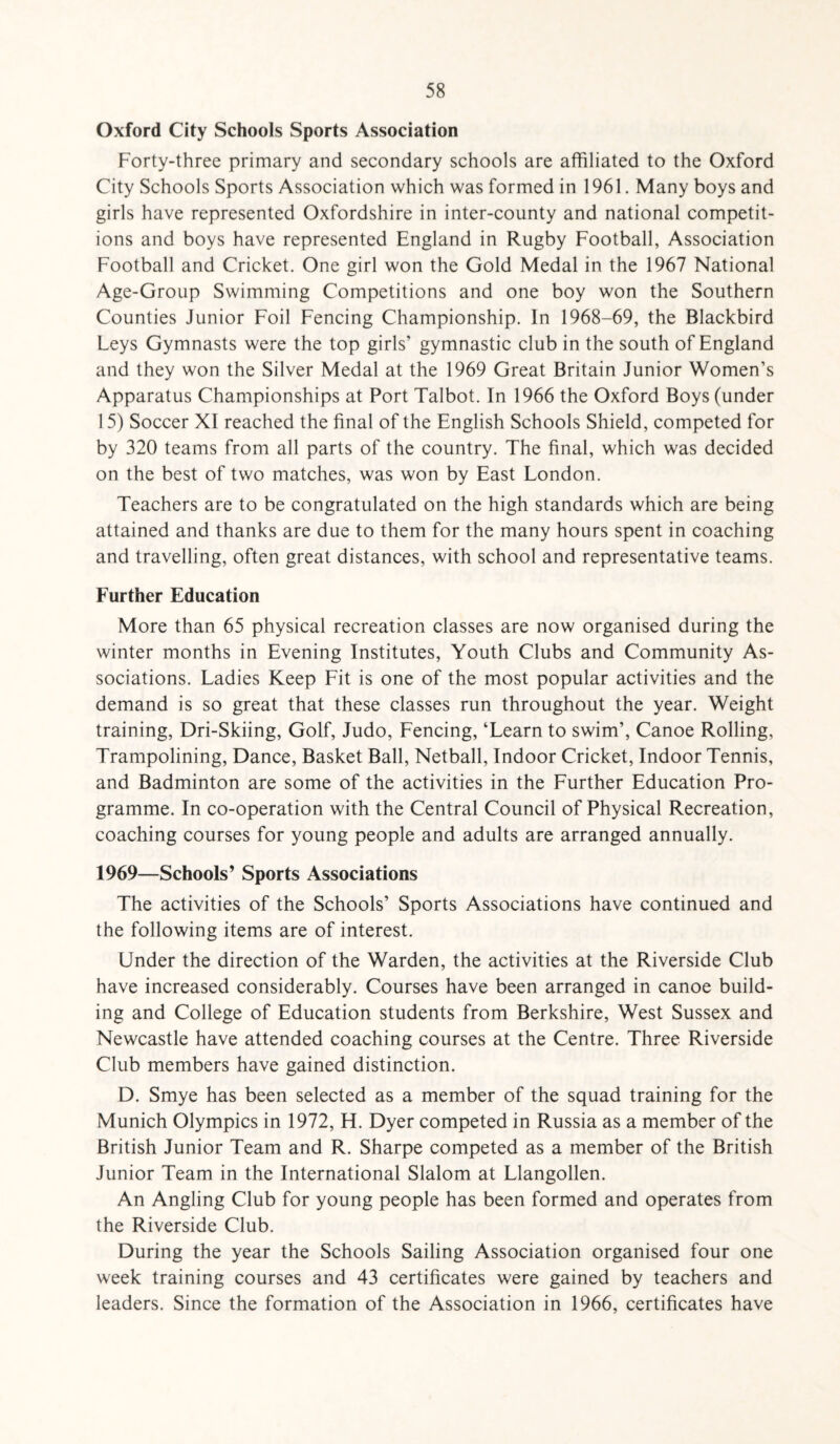 Oxford City Schools Sports Association Forty-three primary and secondary schools are affiliated to the Oxford City Schools Sports Association which was formed in 1961. Many boys and girls have represented Oxfordshire in inter-county and national competit¬ ions and boys have represented England in Rugby Football, Association Football and Cricket. One girl won the Gold Medal in the 1967 National Age-Group Swimming Competitions and one boy won the Southern Counties Junior Foil Fencing Championship. In 1968-69, the Blackbird Leys Gymnasts were the top girls’ gymnastic club in the south of England and they won the Silver Medal at the 1969 Great Britain Junior Women’s Apparatus Championships at Port Talbot. In 1966 the Oxford Boys (under 15) Soccer XI reached the final of the English Schools Shield, competed for by 320 teams from all parts of the country. The final, which was decided on the best of two matches, was won by East London. Teachers are to be congratulated on the high standards which are being attained and thanks are due to them for the many hours spent in coaching and travelling, often great distances, with school and representative teams. Further Education More than 65 physical recreation classes are now organised during the winter months in Evening Institutes, Youth Clubs and Community As¬ sociations. Ladies Keep Fit is one of the most popular activities and the demand is so great that these classes run throughout the year. Weight training, Dri-Skiing, Golf, Judo, Fencing, ‘Learn to swim’, Canoe Rolling, Trampolining, Dance, Basket Ball, Netball, Indoor Cricket, Indoor Tennis, and Badminton are some of the activities in the Further Education Pro¬ gramme. In co-operation with the Central Council of Physical Recreation, coaching courses for young people and adults are arranged annually. 1969—Schools’ Sports Associations The activities of the Schools’ Sports Associations have continued and the following items are of interest. Under the direction of the Warden, the activities at the Riverside Club have increased considerably. Courses have been arranged in canoe build¬ ing and College of Education students from Berkshire, West Sussex and Newcastle have attended coaching courses at the Centre. Three Riverside Club members have gained distinction. D. Smye has been selected as a member of the squad training for the Munich Olympics in 1972, H. Dyer competed in Russia as a member of the British Junior Team and R. Sharpe competed as a member of the British Junior Team in the International Slalom at Llangollen. An Angling Club for young people has been formed and operates from the Riverside Club. During the year the Schools Sailing Association organised four one week training courses and 43 certificates were gained by teachers and leaders. Since the formation of the Association in 1966, certificates have