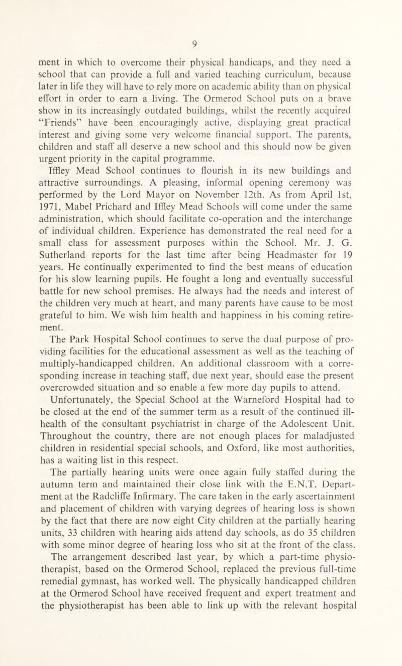 ment in which to overcome their physical handicaps, and they need a school that can provide a full and varied teaching curriculum, because later in life they will have to rely more on academic ability than on physical effort in order to earn a living. The Ormerod School puts on a brave show in its increasingly outdated buildings, whilst the recently acquired “Friends” have been encouragingly active, displaying great practical interest and giving some very welcome financial support. The parents, children and staff all deserve a new school and this should now be given urgent priority in the capital programme. Iffley Mead School continues to flourish in its new buildings and attractive surroundings. A pleasing, informal opening ceremony was performed by the Lord Mayor on November 12th. As from April 1st, 1971, Mabel Prichard and Iffley Mead Schools will come under the same administration, which should facilitate co-operation and the interchange of individual children. Experience has demonstrated the real need for a small class for assessment purposes within the School. Mr. J. G. Sutherland reports for the last time after being Headmaster for 19 years. He continually experimented to find the best means of education for his slow learning pupils. He fought a long and eventually successful battle for new school premises. He always had the needs and interest of the children very much at heart, and many parents have cause to be most grateful to him. We wish him health and happiness in his coming retire¬ ment. The Park Hospital School continues to serve the dual purpose of pro¬ viding facilities for the educational assessment as well as the teaching of multiply-handicapped children. An additional classroom with a corre¬ sponding increase in teaching staff, due next year, should ease the present overcrowded situation and so enable a few more day pupils to attend. Unfortunately, the Special School at the Warneford Hospital had to be closed at the end of the summer term as a result of the continued ill- health of the consultant psychiatrist in charge of the Adolescent Unit. Throughout the country, there are not enough places for maladjusted children in residential special schools, and Oxford, like most authorities, has a waiting list in this respect. The partially hearing units were once again fully staffed during the autumn term and maintained their close link with the E.N.T. Depart¬ ment at the Radcliffe Infirmary. The care taken in the early ascertainment and placement of children with varying degrees of hearing loss is shown by the fact that there are now eight City children at the partially hearing units, 33 children with hearing aids attend day schools, as do 35 children with some minor degree of hearing loss who sit at the front of the class. The arrangement described last year, by which a part-time physio¬ therapist, based on the Ormerod School, replaced the previous full-time remedial gymnast, has worked well. The physically handicapped children at the Ormerod School have received frequent and expert treatment and the physiotherapist has been able to link up with the relevant hospital