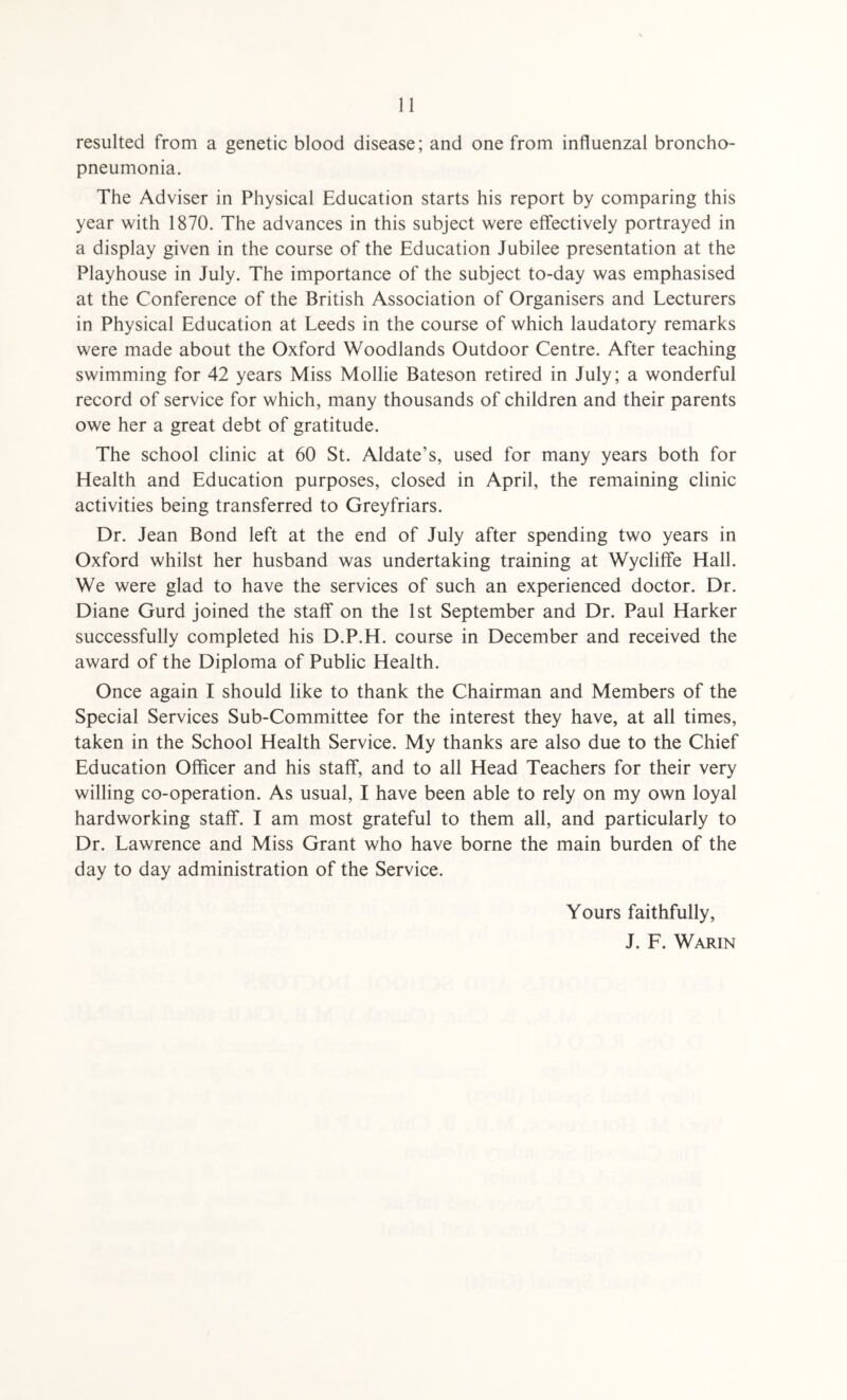 resulted from a genetic blood disease; and one from influenzal broncho¬ pneumonia. The Adviser in Physical Education starts his report by comparing this year with 1870. The advances in this subject were effectively portrayed in a display given in the course of the Education Jubilee presentation at the Playhouse in July. The importance of the subject to-day was emphasised at the Conference of the British Association of Organisers and Lecturers in Physical Education at Leeds in the course of which laudatory remarks were made about the Oxford Woodlands Outdoor Centre. After teaching swimming for 42 years Miss Mollie Bateson retired in July; a wonderful record of service for which, many thousands of children and their parents owe her a great debt of gratitude. The school clinic at 60 St. Aldate’s, used for many years both for Health and Education purposes, closed in April, the remaining clinic activities being transferred to Greyfriars. Dr. Jean Bond left at the end of July after spending two years in Oxford whilst her husband was undertaking training at Wycliffe Hall. We were glad to have the services of such an experienced doctor. Dr. Diane Gurd joined the staff on the 1st September and Dr. Paul Harker successfully completed his D.P.H. course in December and received the award of the Diploma of Public Health. Once again I should like to thank the Chairman and Members of the Special Services Sub-Committee for the interest they have, at all times, taken in the School Health Service. My thanks are also due to the Chief Education Officer and his staff, and to all Head Teachers for their very willing co-operation. As usual, I have been able to rely on my own loyal hardworking staff. I am most grateful to them all, and particularly to Dr. Lawrence and Miss Grant who have borne the main burden of the day to day administration of the Service. Yours faithfully, J. F. Warin