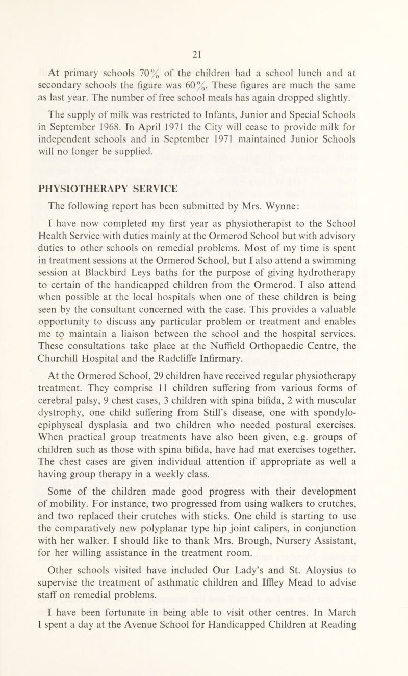 At primary schools 70% of the children had a school lunch and at secondary schools the figure was 60%. These figures are much the same as last year. The number of free school meals has again dropped slightly. The supply of milk was restricted to Infants, Junior and Special Schools in September 1968. In April 1971 the City will cease to provide milk for independent schools and in September 1971 maintained Junior Schools will no longer be supplied. PHYSIOTHERAPY SERVICE The following report has been submitted by Mrs. Wynne: I have now completed my first year as physiotherapist to the School Health Service with duties mainly at the Ormerod School but with advisory duties to other schools on remedial problems. Most of my time is spent in treatment sessions at the Ormerod School, but I also attend a swimming session at Blackbird Leys baths for the purpose of giving hydrotherapy to certain of the handicapped children from the Ormerod. I also attend when possible at the local hospitals when one of these children is being seen by the consultant concerned with the case. This provides a valuable opportunity to discuss any particular problem or treatment and enables me to maintain a liaison between the school and the hospital services. These consultations take place at the Nuffield Orthopaedic Centre, the Churchill Hospital and the Radcliffe Infirmary. At the Ormerod School, 29 children have received regular physiotherapy treatment. They comprise 11 children suffering from various forms of cerebral palsy, 9 chest cases, 3 children with spina bifida, 2 with muscular dystrophy, one child suffering from Still’s disease, one with spondylo¬ epiphyseal dysplasia and two children who needed postural exercises. When practical group treatments have also been given, e.g. groups of children such as those with spina bifida, have had mat exercises together. The chest cases are given individual attention if appropriate as well a having group therapy in a weekly class. Some of the children made good progress with their development of mobility. For instance, two progressed from using walkers to crutches, and two replaced their crutches with sticks. One child is starting to use the comparatively new polyplanar type hip joint calipers, in conjunction with her walker. I should like to thank Mrs. Brough, Nursery Assistant, for her willing assistance in the treatment room. Other schools visited have included Our Lady’s and St. Aloysius to supervise the treatment of asthmatic children and Ifffey Mead to advise staff on remedial problems. I have been fortunate in being able to visit other centres. In March I spent a day at the Avenue School for Handicapped Children at Reading