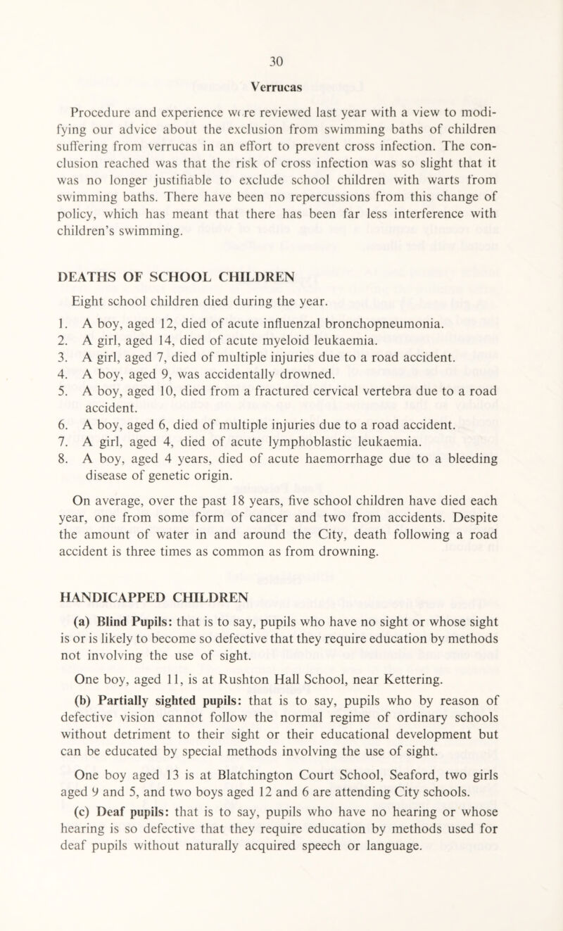 Verrucas Procedure and experience were reviewed last year with a view to modi¬ fying our advice about the exclusion from swimming baths of children suffering from verrucas in an effort to prevent cross infection. The con¬ clusion reached was that the risk of cross infection was so slight that it was no longer justifiable to exclude school children with warts from swimming baths. There have been no repercussions from this change of policy, which has meant that there has been far less interference with children’s swimming. DEATHS OF SCHOOL CHILDREN Eight school children died during the year. 1. A boy, aged 12, died of acute influenzal bronchopneumonia. 2. A girl, aged 14, died of acute myeloid leukaemia. 3. A girl, aged 7, died of multiple injuries due to a road accident. 4. A boy, aged 9, was accidentally drowned. 5. A boy, aged 10, died from a fractured cervical vertebra due to a road accident. 6. A boy, aged 6, died of multiple injuries due to a road accident. 7. A girl, aged 4, died of acute lymphoblastic leukaemia. 8. A boy, aged 4 years, died of acute haemorrhage due to a bleeding disease of genetic origin. On average, over the past 18 years, five school children have died each year, one from some form of cancer and two from accidents. Despite the amount of water in and around the City, death following a road accident is three times as common as from drowning. HANDICAPPED CHILDREN (a) Blind Pupils: that is to say, pupils who have no sight or whose sight is or is likely to become so defective that they require education by methods not involving the use of sight. One boy, aged 11, is at Rushton Hall School, near Kettering. (b) Partially sighted pupils: that is to say, pupils who by reason of defective vision cannot follow the normal regime of ordinary schools without detriment to their sight or their educational development but can be educated by special methods involving the use of sight. One boy aged 13 is at Blatchington Court School, Seaford, two girls aged 9 and 5, and two boys aged 12 and 6 are attending City schools. (c) Deaf pupils: that is to say, pupils who have no hearing or whose hearing is so defective that they require education by methods used for deaf pupils without naturally acquired speech or language.