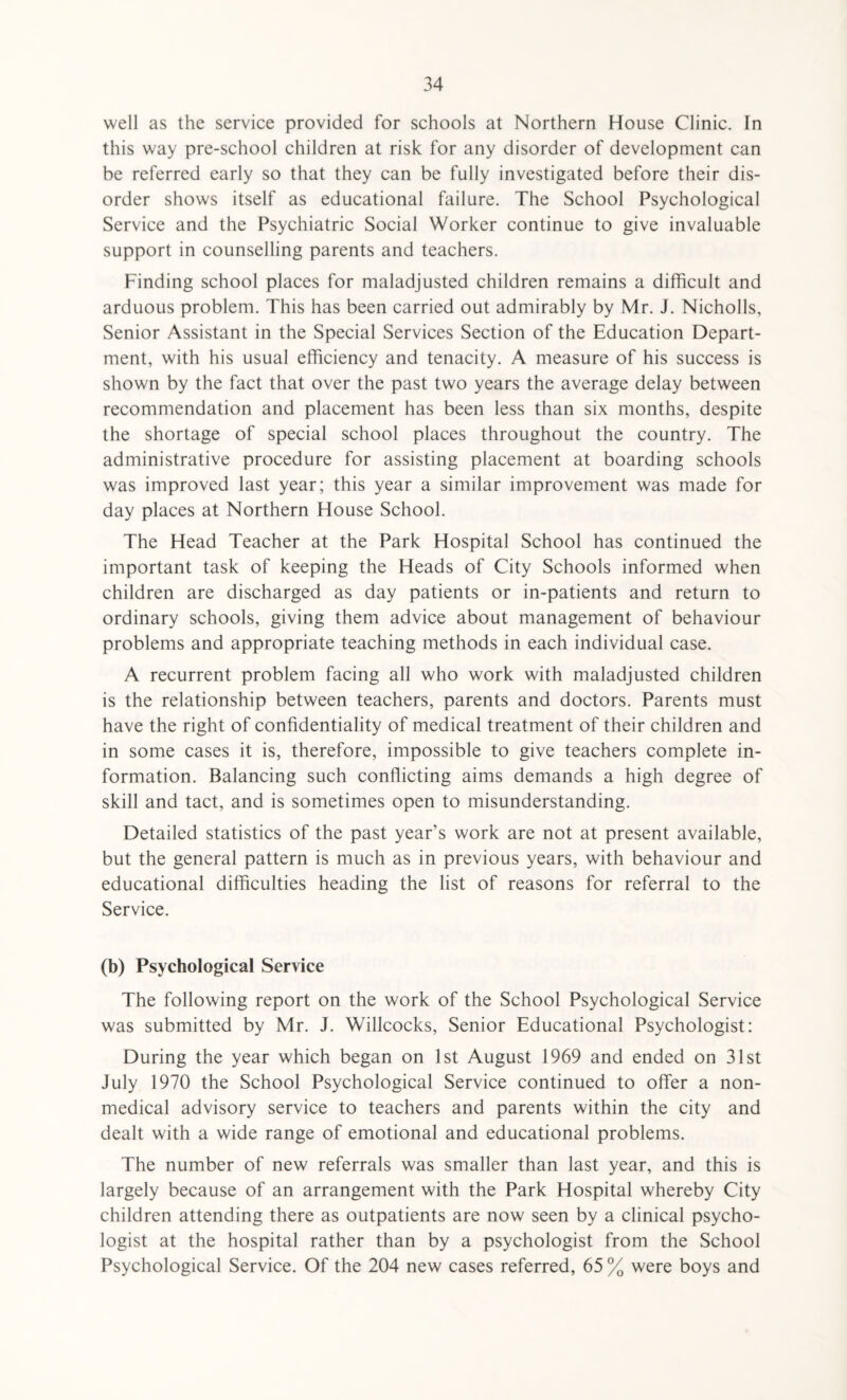 well as the service provided for schools at Northern House Clinic. In this way pre-school children at risk for any disorder of development can be referred early so that they can be fully investigated before their dis¬ order shows itself as educational failure. The School Psychological Service and the Psychiatric Social Worker continue to give invaluable support in counselling parents and teachers. Finding school places for maladjusted children remains a difficult and arduous problem. This has been carried out admirably by Mr. J. Nicholls, Senior Assistant in the Special Services Section of the Education Depart¬ ment, with his usual efficiency and tenacity. A measure of his success is shown by the fact that over the past two years the average delay between recommendation and placement has been less than six months, despite the shortage of special school places throughout the country. The administrative procedure for assisting placement at boarding schools was improved last year; this year a similar improvement was made for day places at Northern House School. The Head Teacher at the Park Hospital School has continued the important task of keeping the Heads of City Schools informed when children are discharged as day patients or in-patients and return to ordinary schools, giving them advice about management of behaviour problems and appropriate teaching methods in each individual case. A recurrent problem facing all who work with maladjusted children is the relationship between teachers, parents and doctors. Parents must have the right of confidentiality of medical treatment of their children and in some cases it is, therefore, impossible to give teachers complete in¬ formation. Balancing such conflicting aims demands a high degree of skill and tact, and is sometimes open to misunderstanding. Detailed statistics of the past year’s work are not at present available, but the general pattern is much as in previous years, with behaviour and educational difficulties heading the list of reasons for referral to the Service. (b) Psychological Service The following report on the work of the School Psychological Service was submitted by Mr. J. Willcocks, Senior Educational Psychologist: During the year which began on 1st August 1969 and ended on 31st July 1970 the School Psychological Service continued to offer a non¬ medical advisory service to teachers and parents within the city and dealt with a wide range of emotional and educational problems. The number of new referrals was smaller than last year, and this is largely because of an arrangement with the Park Hospital whereby City children attending there as outpatients are now seen by a clinical psycho¬ logist at the hospital rather than by a psychologist from the School Psychological Service. Of the 204 new cases referred, 65 % were boys and