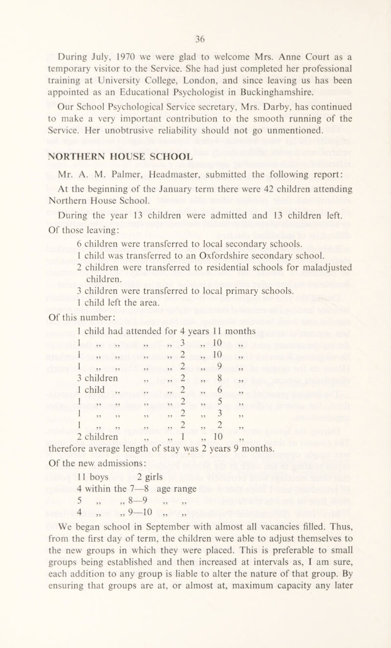 During July, 1970 we were glad to welcome Mrs. Anne Court as a temporary visitor to the Service. She had just completed her professional training at University College, London, and since leaving us has been appointed as an Educational Psychologist in Buckinghamshire. Our School Psychological Service secretary, Mrs. Darby, has continued to make a very important contribution to the smooth running of the Service. Her unobtrusive reliability should not go unmentioned. NORTHERN HOUSE SCHOOL Mr. A. M. Palmer, Headmaster, submitted the following report: At the beginning of the January term there were 42 children attending Northern House School. During the year 13 children were admitted and 13 children left. Of those leaving: 6 children were transferred to local secondary schools. 1 child was transferred to an Oxfordshire secondary school. 2 children were transferred to residential schools for maladjusted children. 3 children were transferred to local primary schools. 1 child left the area. Of this number: 1 child had attended for 4 years 11 months ? i 5 ? i r 1 „ , 3 children 1 child , 1 „ 5? n > ? 5 ? 5 2 children 55 55 55 55 3 2 2 2 2 2 2 2 1 55 55 10 10 9 8 6 5 3 2 10 55 55 55 55 55 therefore average length of stay was 2 years 9 months. Of the new admissions: 11 boys 2 girls 4 within the 7—8 age range 5 8—9 4 9—10 We began school in September with almost all vacancies filled. Thus, from the first day of term, the children were able to adjust themselves to the new groups in which they were placed. This is preferable to small groups being established and then increased at intervals as, I am sure, each addition to any group is liable to alter the nature of that group. By ensuring that groups are at, or almost at, maximum capacity any later