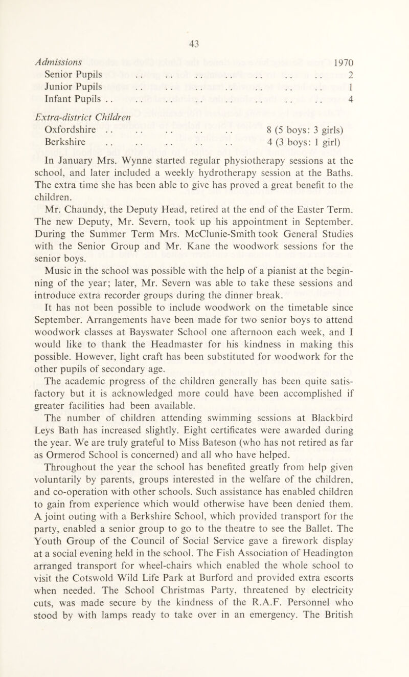 Admissions Senior Pupils Junior Pupils Infant Pupils .. 1970 2 4 Extra-district Children Oxfordshire .. Berkshire 8 (5 boys: 3 girls) 4 (3 boys: 1 girl) In January Mrs. Wynne started regular physiotherapy sessions at the school, and later included a weekly hydrotherapy session at the Baths. The extra time she has been able to give has proved a great benefit to the children. Mr. Chaundy, the Deputy Head, retired at the end of the Easter Term. The new Deputy, Mr. Severn, took up his appointment in September. During the Summer Term Mrs. McClunie-Smith took General Studies with the Senior Group and Mr. Kane the woodwork sessions for the senior boys. Music in the school was possible with the help of a pianist at the begin¬ ning of the year; later, Mr. Severn was able to take these sessions and introduce extra recorder groups during the dinner break. It has not been possible to include woodwork on the timetable since September. Arrangements have been made for two senior boys to attend woodwork classes at Bayswater School one afternoon each week, and I would like to thank the Headmaster for his kindness in making this possible. However, light craft has been substituted for woodwork for the other pupils of secondary age. The academic progress of the children generally has been quite satis¬ factory but it is acknowledged more could have been accomplished if greater facilities had been available. The number of children attending swimming sessions at Blackbird Leys Bath has increased slightly. Eight certificates were awarded during the year. We are truly grateful to Miss Bateson (who has not retired as far as Ormerod School is concerned) and all who have helped. Throughout the year the school has benefited greatly from help given voluntarily by parents, groups interested in the welfare of the children, and co-operation with other schools. Such assistance has enabled children to gain from experience which would otherwise have been denied them. A joint outing with a Berkshire School, which provided transport for the party, enabled a senior group to go to the theatre to see the Ballet. The Youth Group of the Council of Social Service gave a firework display at a social evening held in the school. The Fish Association of Headington arranged transport for wheel-chairs which enabled the whole school to visit the Cotswold Wild Life Park at Burford and provided extra escorts when needed. The School Christmas Party, threatened by electricity cuts, was made secure by the kindness of the R.A.F. Personnel who stood by with lamps ready to take over in an emergency. The British