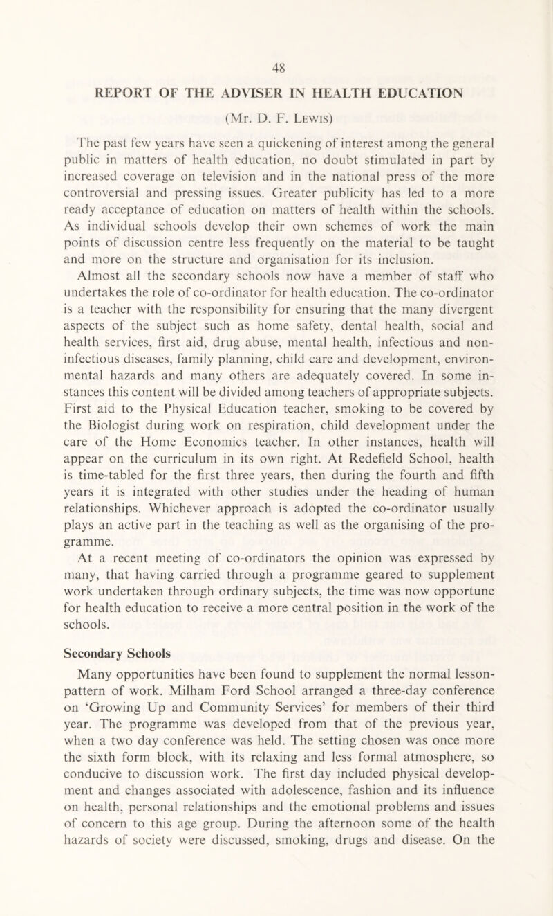 REPORT OF THE ADVISER IN HEALTH EDUCATION (Mr. D. F. Lewis) The past few years have seen a quickening of interest among the general public in matters of health education, no doubt stimulated in part by increased coverage on television and in the national press of the more controversial and pressing issues. Greater publicity has led to a more ready acceptance of education on matters of health within the schools. As individual schools develop their own schemes of work the main points of discussion centre less frequently on the material to be taught and more on the structure and organisation for its inclusion. Almost all the secondary schools now have a member of staff who undertakes the role of co-ordinator for health education. The co-ordinator is a teacher with the responsibility for ensuring that the many divergent aspects of the subject such as home safety, dental health, social and health services, first aid, drug abuse, mental health, infectious and non- infectious diseases, family planning, child care and development, environ¬ mental hazards and many others are adequately covered. In some in¬ stances this content will be divided among teachers of appropriate subjects. First aid to the Physical Education teacher, smoking to be covered by the Biologist during work on respiration, child development under the care of the Home Economics teacher. In other instances, health will appear on the curriculum in its own right. At Redefield School, health is time-tabled for the first three years, then during the fourth and fifth years it is integrated with other studies under the heading of human relationships. Whichever approach is adopted the co-ordinator usually plays an active part in the teaching as well as the organising of the pro¬ gramme. At a recent meeting of co-ordinators the opinion was expressed by many, that having carried through a programme geared to supplement work undertaken through ordinary subjects, the time was now opportune for health education to receive a more central position in the work of the schools. Secondary Schools Many opportunities have been found to supplement the normal lesson- pattern of work. Milham Ford School arranged a three-day conference on ‘Growing Up and Community Services’ for members of their third year. The programme was developed from that of the previous year, when a two day conference was held. The setting chosen was once more the sixth form block, with its relaxing and less formal atmosphere, so conducive to discussion work. The first day included physical develop¬ ment and changes associated with adolescence, fashion and its influence on health, personal relationships and the emotional problems and issues of concern to this age group. During the afternoon some of the health hazards of society were discussed, smoking, drugs and disease. On the
