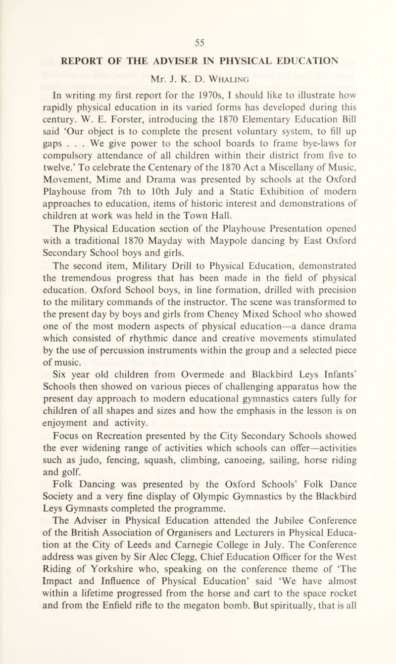REPORT OF THE ADVISER IN PHYSICAL EDUCATION Mr. J. K. D. Whaling In writing my first report for the 1970s, I should like to illustrate how rapidly physical education in its varied forms has developed during this century. W. E. Forster, introducing the 1870 Elementary Education Bill said ‘Our object is to complete the present voluntary system, to fill up gaps . . . We give power to the school boards to frame bye-laws for compulsory attendance of all children within their district from five to twelve.’ To celebrate the Centenary of the 1870 Act a Miscellany of Music, Movement, Mime and Drama was presented by schools at the Oxford Playhouse from 7th to 10th July and a Static Exhibition of modern approaches to education, items of historic interest and demonstrations of children at work was held in the Town Hall. The Physical Education section of the Playhouse Presentation opened with a traditional 1870 Mayday with Maypole dancing by East Oxford Secondary School boys and girls. The second item, Military Drill to Physical Education, demonstrated the tremendous progress that has been made in the field of physical education. Oxford School boys, in line formation, drilled with precision to the military commands of the instructor. The scene was transformed to the present day by boys and girls from Cheney Mixed School who showed one of the most modern aspects of physical education—a dance drama which consisted of rhythmic dance and creative movements stimulated by the use of percussion instruments within the group and a selected piece of music. Six year old children from Overmede and Blackbird Leys Infants’ Schools then showed on various pieces of challenging apparatus how the present day approach to modern educational gymnastics caters fully for children of all shapes and sizes and how the emphasis in the lesson is on enjoyment and activity. Focus on Recreation presented by the City Secondary Schools showed the ever widening range of activities which schools can offer—activities such as judo, fencing, squash, climbing, canoeing, sailing, horse riding and golf. Folk Dancing was presented by the Oxford Schools’ Folk Dance Society and a very fine display of Olympic Gymnastics by the Blackbird Leys Gymnasts completed the programme. The Adviser in Physical Education attended the Jubilee Conference of the British Association of Organisers and Lecturers in Physical Educa¬ tion at the City of Leeds and Carnegie College in July. The Conference address was given by Sir Alec Clegg, Chief Education Officer for the West Riding of Yorkshire who, speaking on the conference theme of ‘The Impact and Influence of Physical Education’ said ‘We have almost within a lifetime progressed from the horse and cart to the space rocket and from the Enfield rifle to the megaton bomb. But spiritually, that is all