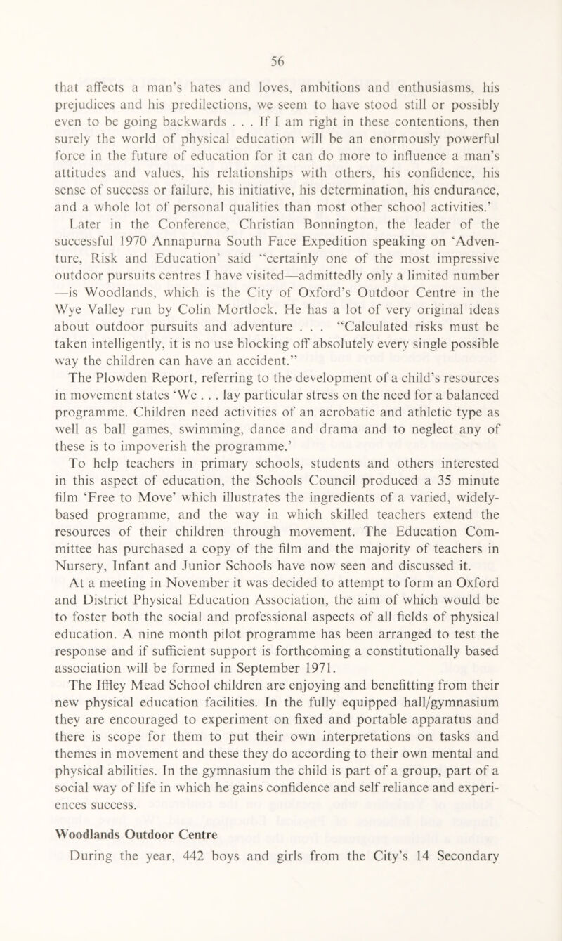 that affects a man’s hates and loves, ambitions and enthusiasms, his prejudices and his predilections, we seem to have stood still or possibly even to be going backwards ... If T am right in these contentions, then surely the world of physical education will be an enormously powerful force in the future of education for it can do more to influence a man’s attitudes and values, his relationships with others, his confidence, his sense of success or failure, his initiative, his determination, his endurance, and a whole lot of personal qualities than most other school activities.’ Later in the Conference, Christian Bonnington, the leader of the successful 1970 Annapurna South Face Expedition speaking on 'Adven¬ ture, Risk and Education’ said “certainly one of the most impressive outdoor pursuits centres I have visited—admittedly only a limited number —is Woodlands, which is the City of Oxford’s Outdoor Centre in the Wye Valley run by Colin Mortlock. He has a lot of very original ideas about outdoor pursuits and adventure . . . “Calculated risks must be taken intelligently, it is no use blocking off absolutely every single possible way the children can have an accident.’’ The Plowden Report, referring to the development of a child’s resources in movement states ‘We . . . lay particular stress on the need for a balanced programme. Children need activities of an acrobatic and athletic type as well as ball games, swimming, dance and drama and to neglect any of these is to impoverish the programme.’ To help teachers in primary schools, students and others interested in this aspect of education, the Schools Council produced a 35 minute film ‘Free to Move’ which illustrates the ingredients of a varied, widely- based programme, and the way in which skilled teachers extend the resources of their children through movement. The Education Com¬ mittee has purchased a copy of the film and the majority of teachers in Nursery, Infant and Junior Schools have now seen and discussed it. At a meeting in November it was decided to attempt to form an Oxford and District Physical Education Association, the aim of which would be to foster both the social and professional aspects of all fields of physical education. A nine month pilot programme has been arranged to test the response and if sufficient support is forthcoming a constitutionally based association will be formed in September 1971. The Iffiey Mead School children are enjoying and benefitting from their new physical education facilities. In the fully equipped hall/gymnasium they are encouraged to experiment on fixed and portable apparatus and there is scope for them to put their own interpretations on tasks and themes in movement and these they do according to their own mental and physical abilities. In the gymnasium the child is part of a group, part of a social way of life in which he gains confidence and self reliance and experi¬ ences success. Woodlands Outdoor Centre During the year, 442 boys and girls from the City’s 14 Secondary