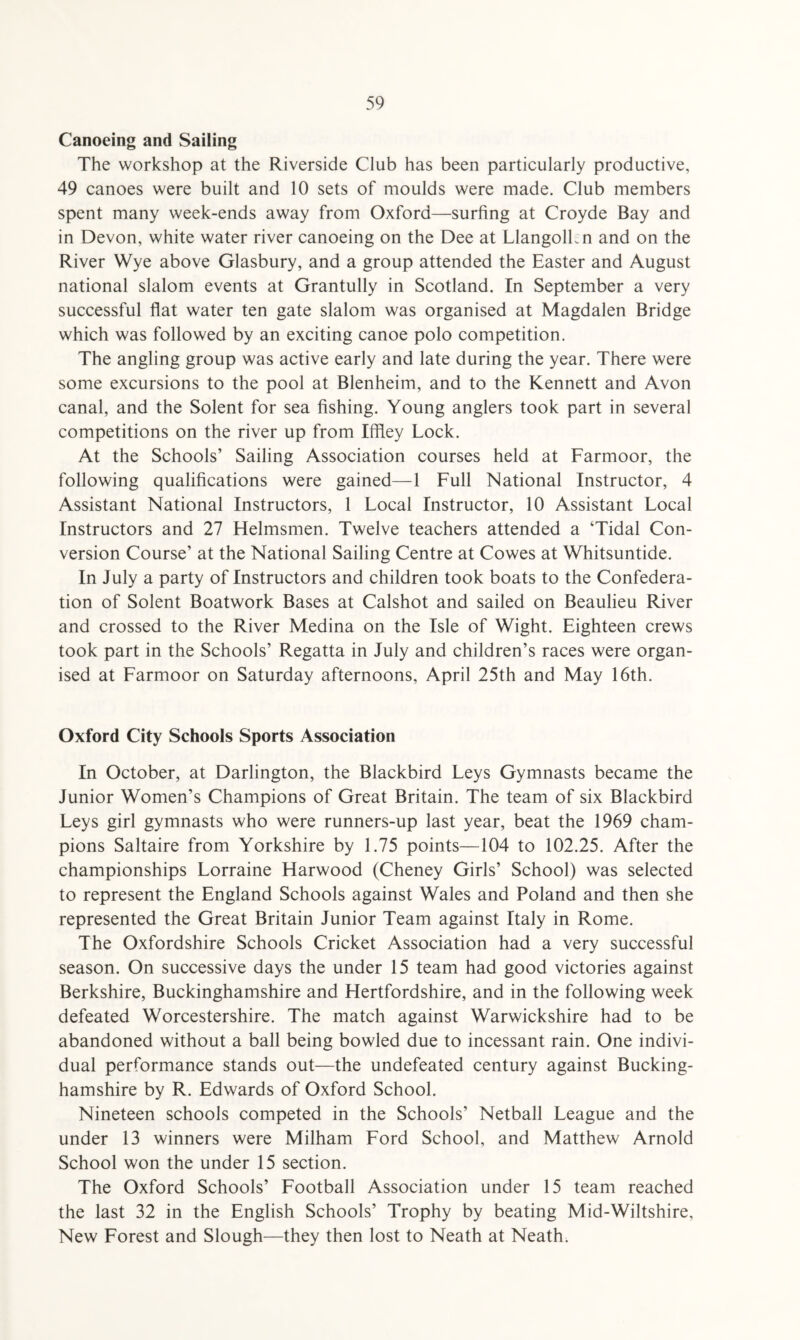 Canoeing and Sailing The workshop at the Riverside Club has been particularly productive, 49 canoes were built and 10 sets of moulds were made. Club members spent many week-ends away from Oxford—surfing at Croyde Bay and in Devon, white water river canoeing on the Dee at Llangolhn and on the River Wye above Glasbury, and a group attended the Easter and August national slalom events at Grantully in Scotland. In September a very successful flat water ten gate slalom was organised at Magdalen Bridge which was followed by an exciting canoe polo competition. The angling group was active early and late during the year. There were some excursions to the pool at Blenheim, and to the Kennett and Avon canal, and the Solent for sea fishing. Young anglers took part in several competitions on the river up from Iffley Lock. At the Schools’ Sailing Association courses held at Farmoor, the following qualifications were gained—1 Full National Instructor, 4 Assistant National Instructors, 1 Local Instructor, 10 Assistant Local Instructors and 27 Helmsmen. Twelve teachers attended a ‘Tidal Con¬ version Course’ at the National Sailing Centre at Cowes at Whitsuntide. In July a party of Instructors and children took boats to the Confedera¬ tion of Solent Boatwork Bases at Calshot and sailed on Beaulieu River and crossed to the River Medina on the Isle of Wight. Eighteen crews took part in the Schools’ Regatta in July and children’s races were organ¬ ised at Farmoor on Saturday afternoons, April 25th and May 16th. Oxford City Schools Sports Association In October, at Darlington, the Blackbird Leys Gymnasts became the Junior Women’s Champions of Great Britain. The team of six Blackbird Leys girl gymnasts who were runners-up last year, beat the 1969 cham¬ pions Saltaire from Yorkshire by 1.75 points—104 to 102.25. After the championships Lorraine Harwood (Cheney Girls’ School) was selected to represent the England Schools against Wales and Poland and then she represented the Great Britain Junior Team against Italy in Rome. The Oxfordshire Schools Cricket Association had a very successful season. On successive days the under 15 team had good victories against Berkshire, Buckinghamshire and Hertfordshire, and in the following week defeated Worcestershire. The match against Warwickshire had to be abandoned without a ball being bowled due to incessant rain. One indivi¬ dual performance stands out—the undefeated century against Bucking¬ hamshire by R. Edwards of Oxford School. Nineteen schools competed in the Schools’ Netball League and the under 13 winners were Milham Ford School, and Matthew Arnold School won the under 15 section. The Oxford Schools’ Football Association under 15 team reached the last 32 in the English Schools’ Trophy by beating Mid-Wiltshire, New Forest and Slough—they then lost to Neath at Neath.