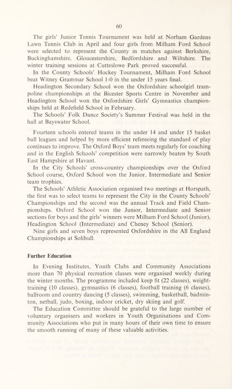 The girls’ Junior Tennis Tournament was held at Norham Gardens Lawn Tennis Club in April and four girls from Milham Ford School were selected to represent the County in matches against Berkshire, Buckinghamshire, Gloucestershire, Bedfordshire and Wiltshire. The winter training sessions at Cutteslowe Park proved successful. In the County Schools’ Hockey Tournament, Milham Ford School beat Witney Grammar School 1-0 in the under 15 years final. Headington Secondary School won the Oxfordshire schoolgirl tram¬ poline championships at the Bicester Sports Centre in November and Headington School won the Oxfordshire Girls’ Gymnastics champion¬ ships held at Redefield School in February. The Schools’ Folk Dance Society’s Summer Festival was held in the hall at Bayswater School. Fourteen schools entered teams in the under 14 and under 15 basket ball leagues and helped by more efficient refereeing the standard of play continues to improve. The Oxford Boys’ team meets regularly for coaching and in the English Schools’ competition were narrowly beaten by South East Hampshire at Havant. In the City Schools’ cross-country championships over the Oxford School course, Oxford School won the Junior, Intermediate and Senior team trophies. The Schools’ Athletic Association organised two meetings at Horspath, the first was to select teams to represent the City in the County Schools’ Championships and the second was the annual Track and Field Cham¬ pionships. Oxford School won the Junior, Intermediate and Senior sections for boys and the girls’ winners were Milham Ford School (Junior), Headington School (Intermediate) and Cheney School (Senior). Nine girls and seven boys represented Oxfordshire in the All England Championships at Solihull. Further Education In Evening Institutes, Youth Clubs and Community Associations more than 70 physical recreation classes were organised weekly during the winter months. The programme included keep fit (22 classes), weight¬ training (10 classes), gymnastics (6 classes), football training (6 classes), ballroom and country dancing (5 classes), swimming, basketball, badmin¬ ton, netball, judo, boxing, indoor cricket, dry skiing and golf. The Education Committee should be grateful to the large number of voluntary organisers and workers in Youth Organisations and Com¬ munity Associations who put in many hours of their own time to ensure the smooth running of many of these valuable activities.