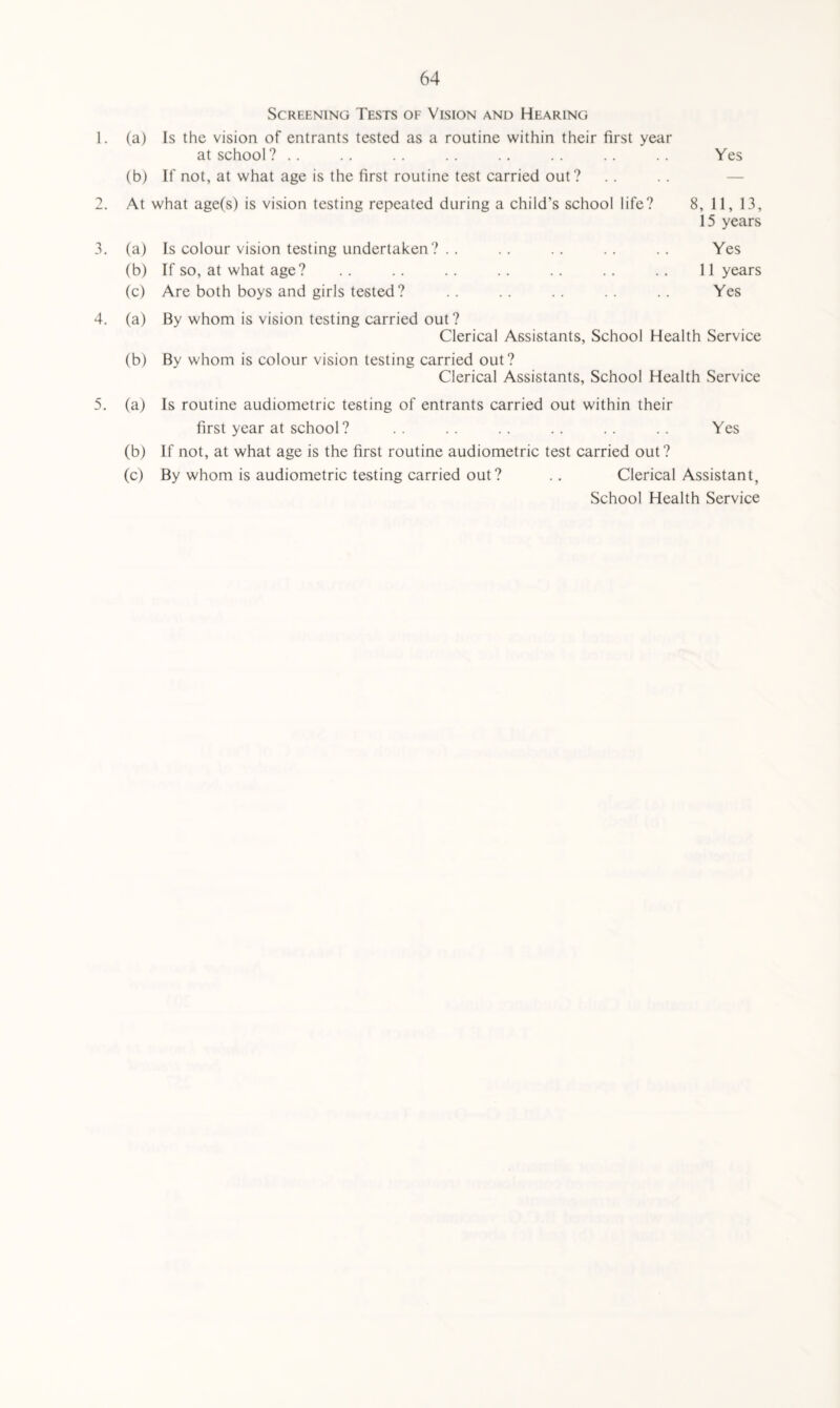 1. 2. 3. 4. Screening Tests of Vision and Hearing (a) Is the vision of entrants tested as a routine within their first year at school? (b) If not, at what age is the first routine test carried out? At what age(s) is vision testing repeated during a child’s school life? (a) Is colour vision testing undertaken? (b) If so, at what age? (c) Are both boys and girls tested ? Yes 8, 11, 13, 15 years Yes 11 years Yes (a) By whom is vision testing carried out ? Clerical Assistants, School Health Service (b) By whom is colour vision testing carried out? Clerical Assistants, School Health Service 5. (a) Is routine audiometric testing of entrants carried out within their first year at school? .. .. .. .. .. .. Yes (b) If not, at what age is the first routine audiometric test carried out? (c) By whom is audiometric testing carried out ? .. Clerical Assistant, School Health Service