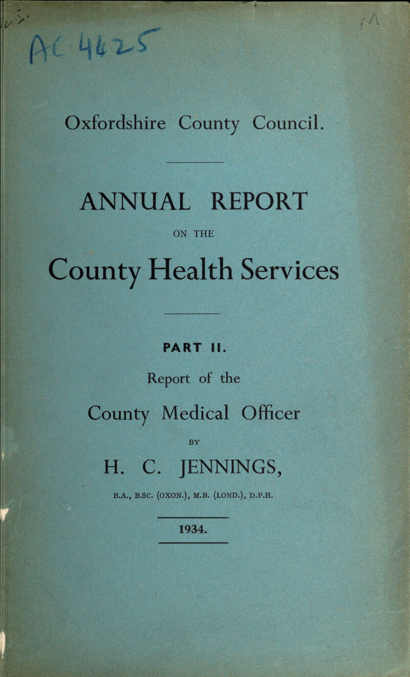 ANNUAL REPORT ON THE County Health Services PART II. Report of the County Medical Officer BY H. C. JENNINGS, B.A., B.SC. (OXON.), M.B. (LOND.), D.P.H. 1934.