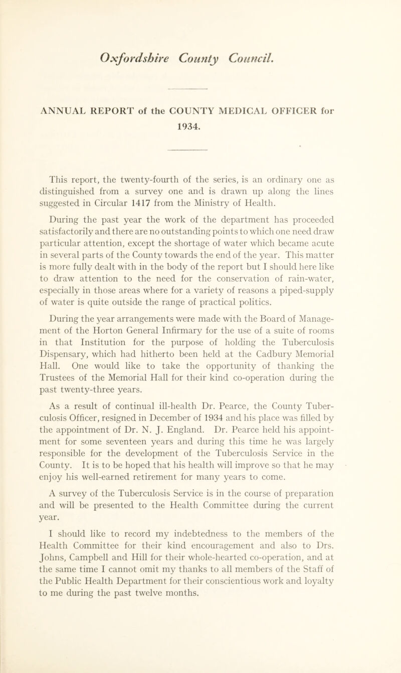 ANNUAL REPORT of the COUNTY MEDICAL OFFICER for 1934. This report, the twenty-fourth of the series, is an ordinary one as distinguished from a survey one and is drawn up along the lines suggested in Circular 1417 from the Ministry of Health. During the past year the work of the department has proceeded satisfactorily and there are no outstanding points to which one need draw particular attention, except the shortage of water which became acute in several parts of the County towards the end of the year. This matter is more fully dealt with in the body of the report but I should here like to draw attention to the need for the conservation of rain-water, especially in those areas where for a variety of reasons a piped-supply of water is quite outside the range of practical politics. During the year arrangements were made with the Board of Manage¬ ment of the Horton General Infirmary for the use of a suite of rooms in that Institution for the purpose of holding the Tuberculosis Dispensary, which had hitherto been held at the Cadbury Memorial Hall. One would like to take the opportunity of thanking the Trustees of the Memorial Hall for their kind co-operation during the past twenty-three years. As a result of continual ill-health Dr. Pearce, the County Tuber¬ culosis Officer, resigned in December of 1934 and his place was filled by the appointment of Dr. N. J. England. Dr. Pearce held his appoint¬ ment for some seventeen years and during this time he was largely responsible for the development of the Tuberculosis Service in the County. It is to be hoped that his health will improve so that he may enjoy his well-earned retirement for many years to come. A survey of the Tuberculosis Service is in the course of preparation and will be presented to the Health Committee during the current year. I should like to record my indebtedness to the members of the Health Committee for their kind encouragement and also to Drs. Johns, Campbell and Hill for their whole-hearted co-operation, and at the same time I cannot omit my thanks to all members of the Staff of the Public Health Department for their conscientious work and loyalty to me during the past twelve months.